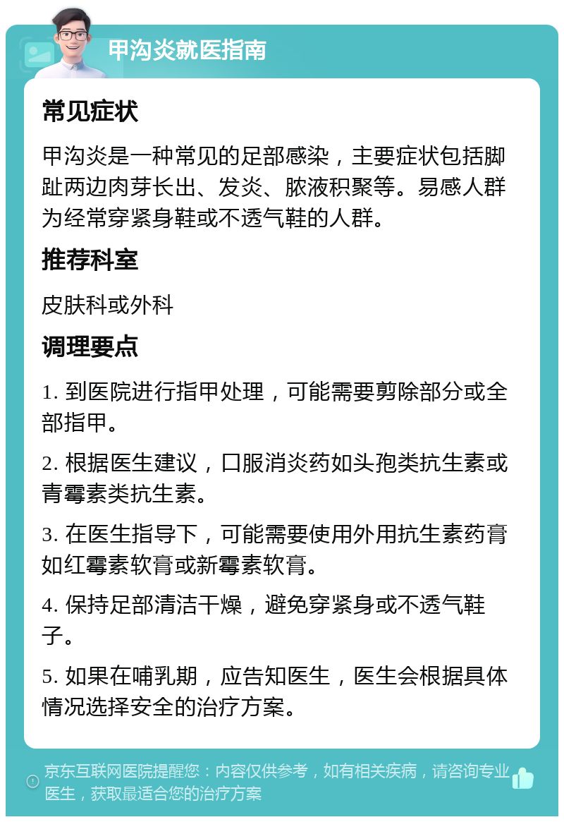 甲沟炎就医指南 常见症状 甲沟炎是一种常见的足部感染，主要症状包括脚趾两边肉芽长出、发炎、脓液积聚等。易感人群为经常穿紧身鞋或不透气鞋的人群。 推荐科室 皮肤科或外科 调理要点 1. 到医院进行指甲处理，可能需要剪除部分或全部指甲。 2. 根据医生建议，口服消炎药如头孢类抗生素或青霉素类抗生素。 3. 在医生指导下，可能需要使用外用抗生素药膏如红霉素软膏或新霉素软膏。 4. 保持足部清洁干燥，避免穿紧身或不透气鞋子。 5. 如果在哺乳期，应告知医生，医生会根据具体情况选择安全的治疗方案。