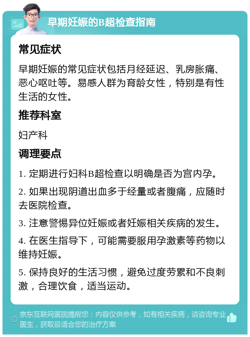 早期妊娠的B超检查指南 常见症状 早期妊娠的常见症状包括月经延迟、乳房胀痛、恶心呕吐等。易感人群为育龄女性，特别是有性生活的女性。 推荐科室 妇产科 调理要点 1. 定期进行妇科B超检查以明确是否为宫内孕。 2. 如果出现阴道出血多于经量或者腹痛，应随时去医院检查。 3. 注意警惕异位妊娠或者妊娠相关疾病的发生。 4. 在医生指导下，可能需要服用孕激素等药物以维持妊娠。 5. 保持良好的生活习惯，避免过度劳累和不良刺激，合理饮食，适当运动。