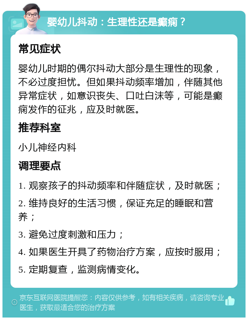 婴幼儿抖动：生理性还是癫痫？ 常见症状 婴幼儿时期的偶尔抖动大部分是生理性的现象，不必过度担忧。但如果抖动频率增加，伴随其他异常症状，如意识丧失、口吐白沫等，可能是癫痫发作的征兆，应及时就医。 推荐科室 小儿神经内科 调理要点 1. 观察孩子的抖动频率和伴随症状，及时就医； 2. 维持良好的生活习惯，保证充足的睡眠和营养； 3. 避免过度刺激和压力； 4. 如果医生开具了药物治疗方案，应按时服用； 5. 定期复查，监测病情变化。