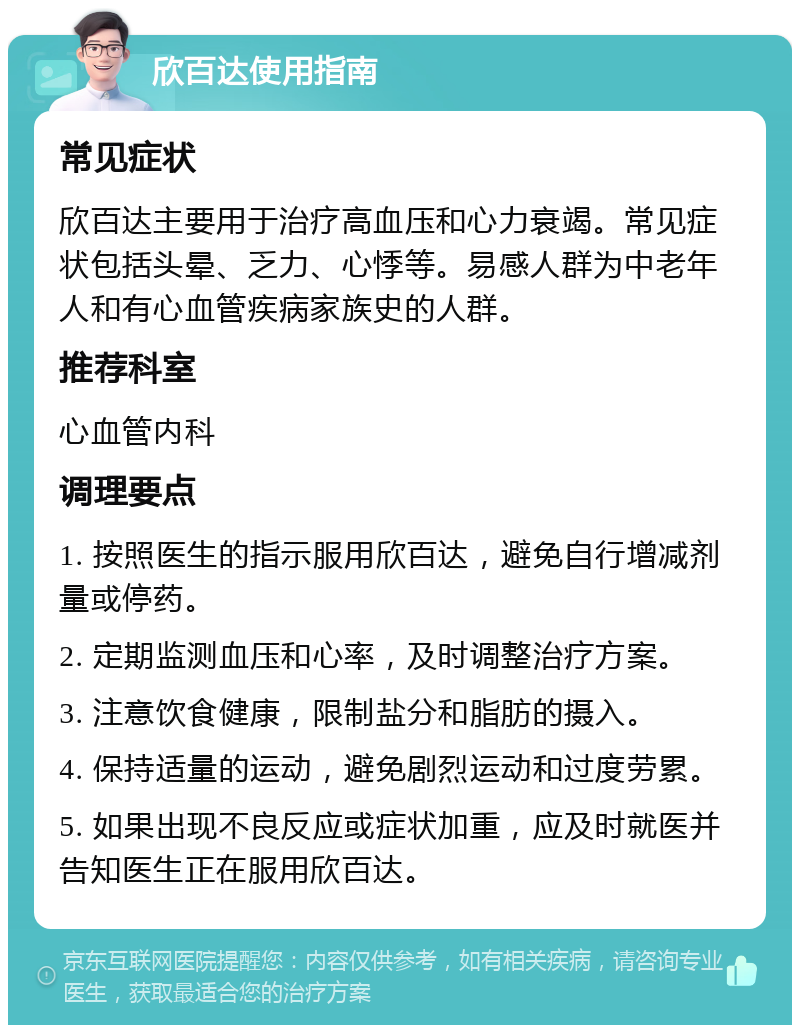 欣百达使用指南 常见症状 欣百达主要用于治疗高血压和心力衰竭。常见症状包括头晕、乏力、心悸等。易感人群为中老年人和有心血管疾病家族史的人群。 推荐科室 心血管内科 调理要点 1. 按照医生的指示服用欣百达，避免自行增减剂量或停药。 2. 定期监测血压和心率，及时调整治疗方案。 3. 注意饮食健康，限制盐分和脂肪的摄入。 4. 保持适量的运动，避免剧烈运动和过度劳累。 5. 如果出现不良反应或症状加重，应及时就医并告知医生正在服用欣百达。