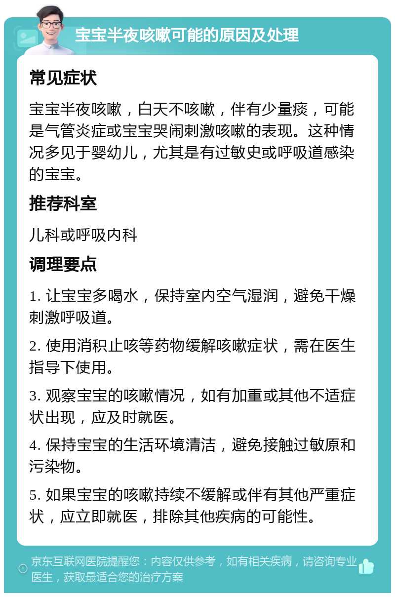 宝宝半夜咳嗽可能的原因及处理 常见症状 宝宝半夜咳嗽，白天不咳嗽，伴有少量痰，可能是气管炎症或宝宝哭闹刺激咳嗽的表现。这种情况多见于婴幼儿，尤其是有过敏史或呼吸道感染的宝宝。 推荐科室 儿科或呼吸内科 调理要点 1. 让宝宝多喝水，保持室内空气湿润，避免干燥刺激呼吸道。 2. 使用消积止咳等药物缓解咳嗽症状，需在医生指导下使用。 3. 观察宝宝的咳嗽情况，如有加重或其他不适症状出现，应及时就医。 4. 保持宝宝的生活环境清洁，避免接触过敏原和污染物。 5. 如果宝宝的咳嗽持续不缓解或伴有其他严重症状，应立即就医，排除其他疾病的可能性。