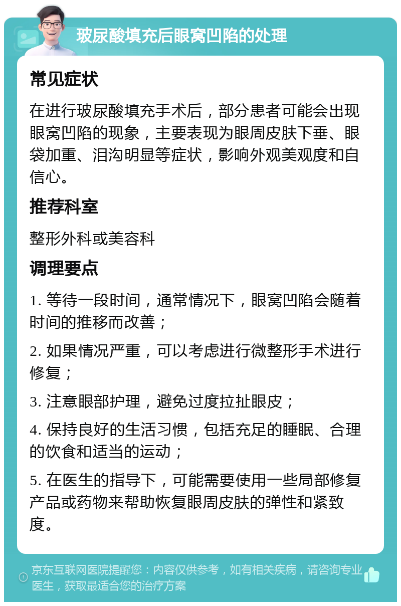 玻尿酸填充后眼窝凹陷的处理 常见症状 在进行玻尿酸填充手术后，部分患者可能会出现眼窝凹陷的现象，主要表现为眼周皮肤下垂、眼袋加重、泪沟明显等症状，影响外观美观度和自信心。 推荐科室 整形外科或美容科 调理要点 1. 等待一段时间，通常情况下，眼窝凹陷会随着时间的推移而改善； 2. 如果情况严重，可以考虑进行微整形手术进行修复； 3. 注意眼部护理，避免过度拉扯眼皮； 4. 保持良好的生活习惯，包括充足的睡眠、合理的饮食和适当的运动； 5. 在医生的指导下，可能需要使用一些局部修复产品或药物来帮助恢复眼周皮肤的弹性和紧致度。