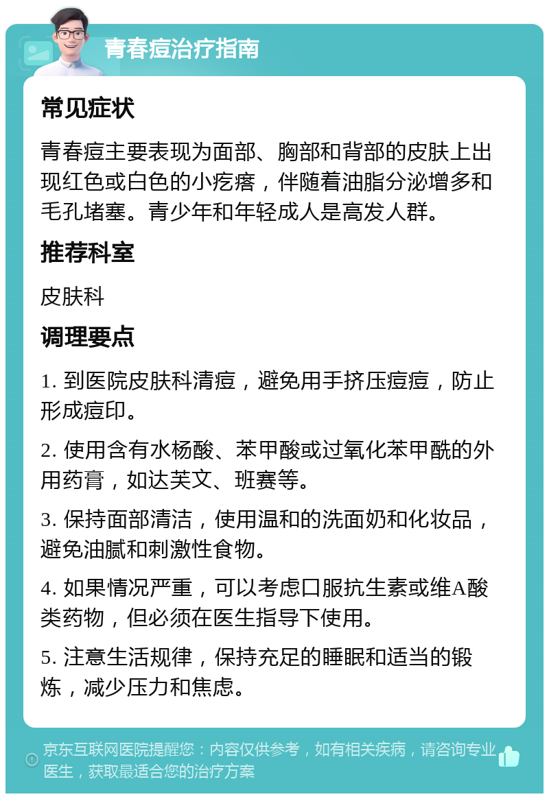 青春痘治疗指南 常见症状 青春痘主要表现为面部、胸部和背部的皮肤上出现红色或白色的小疙瘩，伴随着油脂分泌增多和毛孔堵塞。青少年和年轻成人是高发人群。 推荐科室 皮肤科 调理要点 1. 到医院皮肤科清痘，避免用手挤压痘痘，防止形成痘印。 2. 使用含有水杨酸、苯甲酸或过氧化苯甲酰的外用药膏，如达芙文、班赛等。 3. 保持面部清洁，使用温和的洗面奶和化妆品，避免油腻和刺激性食物。 4. 如果情况严重，可以考虑口服抗生素或维A酸类药物，但必须在医生指导下使用。 5. 注意生活规律，保持充足的睡眠和适当的锻炼，减少压力和焦虑。