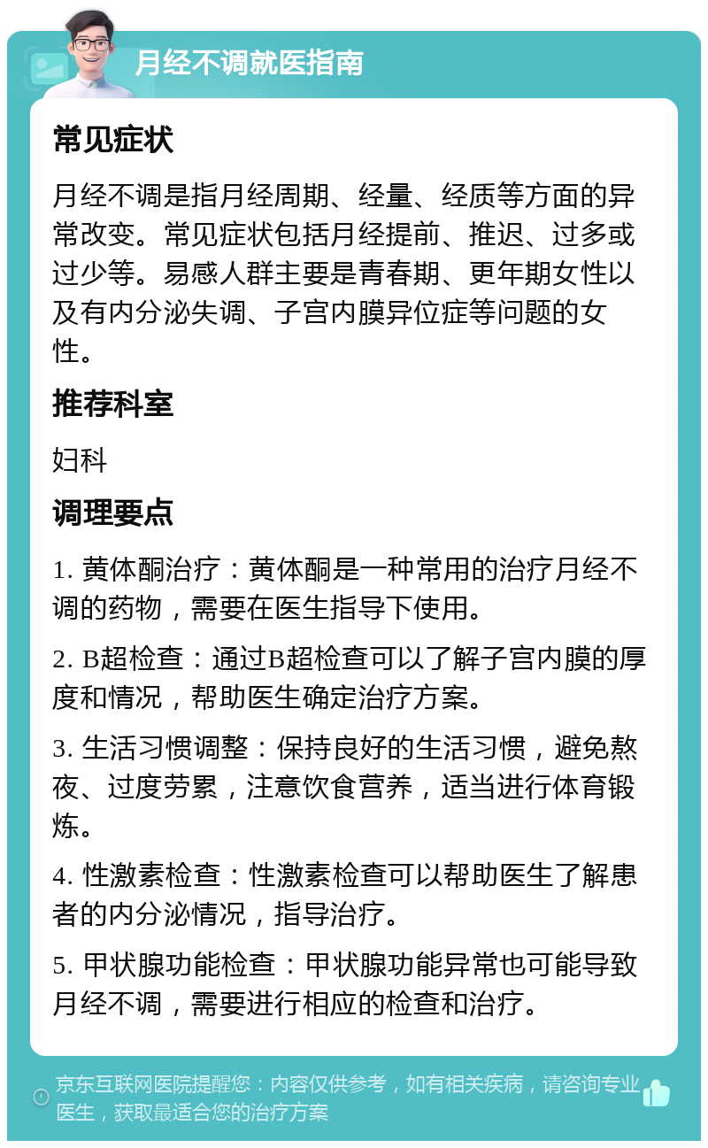 月经不调就医指南 常见症状 月经不调是指月经周期、经量、经质等方面的异常改变。常见症状包括月经提前、推迟、过多或过少等。易感人群主要是青春期、更年期女性以及有内分泌失调、子宫内膜异位症等问题的女性。 推荐科室 妇科 调理要点 1. 黄体酮治疗：黄体酮是一种常用的治疗月经不调的药物，需要在医生指导下使用。 2. B超检查：通过B超检查可以了解子宫内膜的厚度和情况，帮助医生确定治疗方案。 3. 生活习惯调整：保持良好的生活习惯，避免熬夜、过度劳累，注意饮食营养，适当进行体育锻炼。 4. 性激素检查：性激素检查可以帮助医生了解患者的内分泌情况，指导治疗。 5. 甲状腺功能检查：甲状腺功能异常也可能导致月经不调，需要进行相应的检查和治疗。