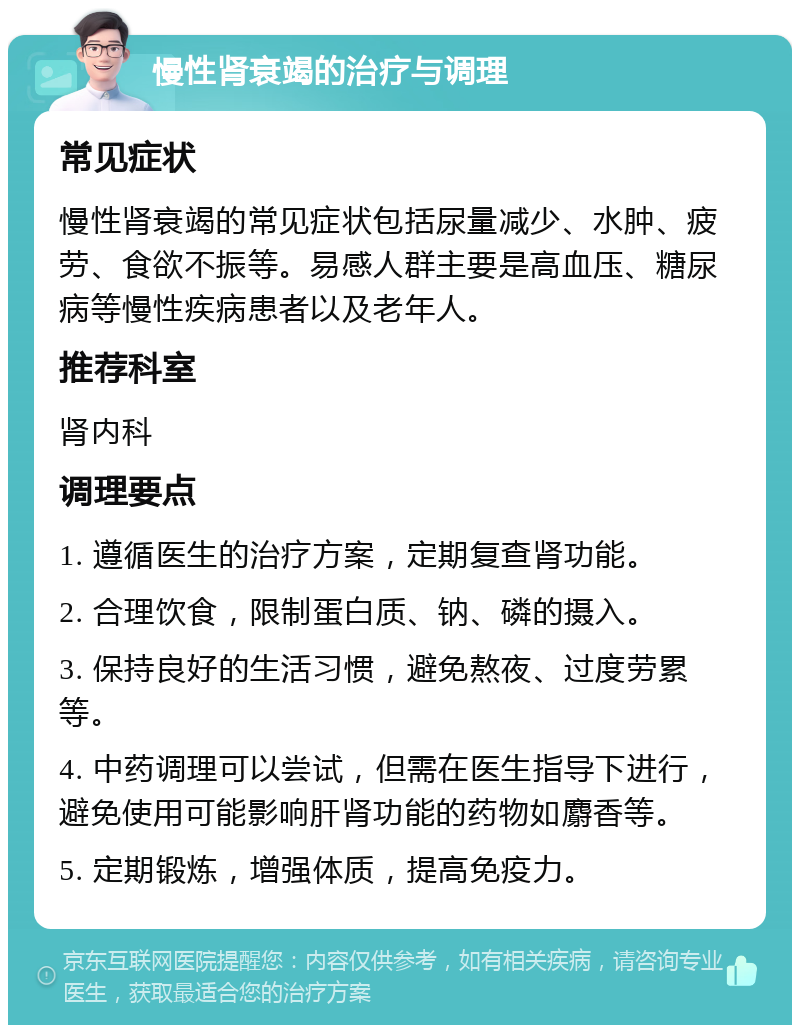 慢性肾衰竭的治疗与调理 常见症状 慢性肾衰竭的常见症状包括尿量减少、水肿、疲劳、食欲不振等。易感人群主要是高血压、糖尿病等慢性疾病患者以及老年人。 推荐科室 肾内科 调理要点 1. 遵循医生的治疗方案，定期复查肾功能。 2. 合理饮食，限制蛋白质、钠、磷的摄入。 3. 保持良好的生活习惯，避免熬夜、过度劳累等。 4. 中药调理可以尝试，但需在医生指导下进行，避免使用可能影响肝肾功能的药物如麝香等。 5. 定期锻炼，增强体质，提高免疫力。