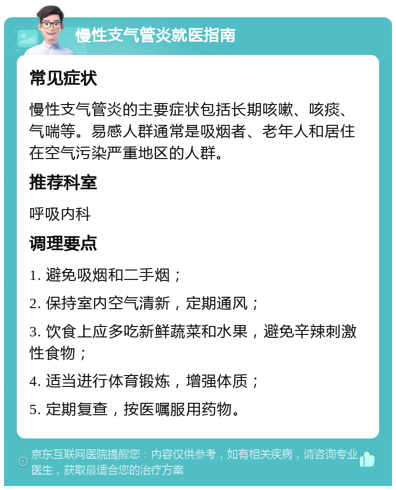 慢性支气管炎就医指南 常见症状 慢性支气管炎的主要症状包括长期咳嗽、咳痰、气喘等。易感人群通常是吸烟者、老年人和居住在空气污染严重地区的人群。 推荐科室 呼吸内科 调理要点 1. 避免吸烟和二手烟； 2. 保持室内空气清新，定期通风； 3. 饮食上应多吃新鲜蔬菜和水果，避免辛辣刺激性食物； 4. 适当进行体育锻炼，增强体质； 5. 定期复查，按医嘱服用药物。