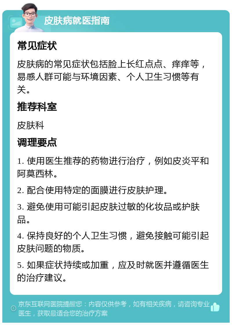 皮肤病就医指南 常见症状 皮肤病的常见症状包括脸上长红点点、痒痒等，易感人群可能与环境因素、个人卫生习惯等有关。 推荐科室 皮肤科 调理要点 1. 使用医生推荐的药物进行治疗，例如皮炎平和阿莫西林。 2. 配合使用特定的面膜进行皮肤护理。 3. 避免使用可能引起皮肤过敏的化妆品或护肤品。 4. 保持良好的个人卫生习惯，避免接触可能引起皮肤问题的物质。 5. 如果症状持续或加重，应及时就医并遵循医生的治疗建议。