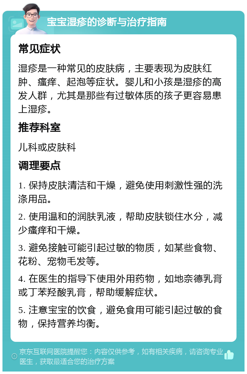 宝宝湿疹的诊断与治疗指南 常见症状 湿疹是一种常见的皮肤病，主要表现为皮肤红肿、瘙痒、起泡等症状。婴儿和小孩是湿疹的高发人群，尤其是那些有过敏体质的孩子更容易患上湿疹。 推荐科室 儿科或皮肤科 调理要点 1. 保持皮肤清洁和干燥，避免使用刺激性强的洗涤用品。 2. 使用温和的润肤乳液，帮助皮肤锁住水分，减少瘙痒和干燥。 3. 避免接触可能引起过敏的物质，如某些食物、花粉、宠物毛发等。 4. 在医生的指导下使用外用药物，如地奈德乳膏或丁苯羟酸乳膏，帮助缓解症状。 5. 注意宝宝的饮食，避免食用可能引起过敏的食物，保持营养均衡。