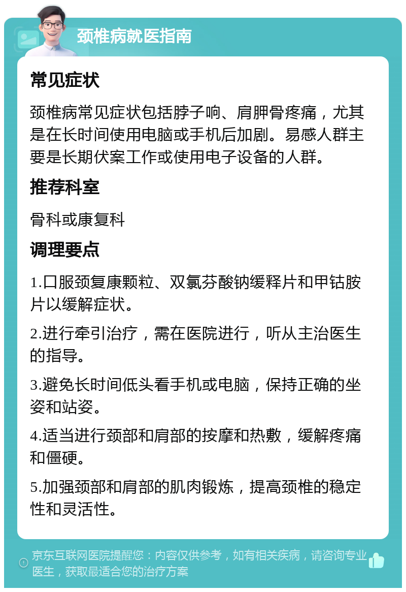 颈椎病就医指南 常见症状 颈椎病常见症状包括脖子响、肩胛骨疼痛，尤其是在长时间使用电脑或手机后加剧。易感人群主要是长期伏案工作或使用电子设备的人群。 推荐科室 骨科或康复科 调理要点 1.口服颈复康颗粒、双氯芬酸钠缓释片和甲钴胺片以缓解症状。 2.进行牵引治疗，需在医院进行，听从主治医生的指导。 3.避免长时间低头看手机或电脑，保持正确的坐姿和站姿。 4.适当进行颈部和肩部的按摩和热敷，缓解疼痛和僵硬。 5.加强颈部和肩部的肌肉锻炼，提高颈椎的稳定性和灵活性。