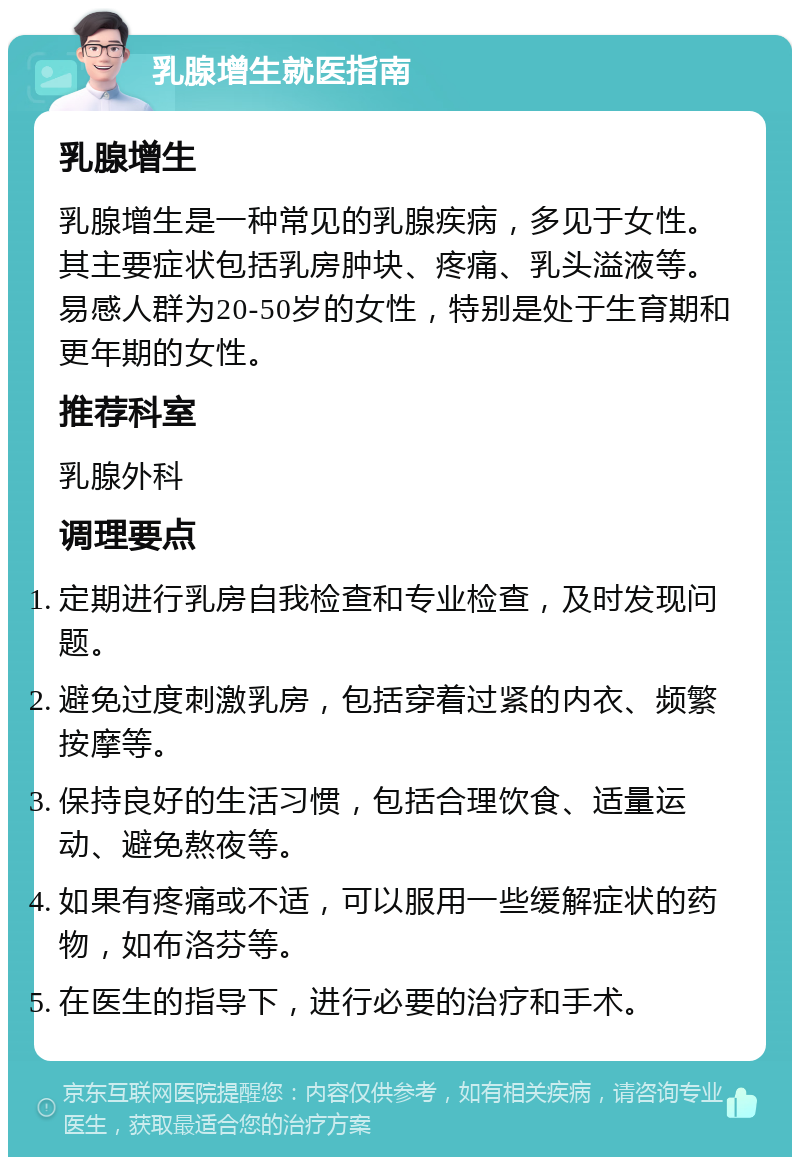 乳腺增生就医指南 乳腺增生 乳腺增生是一种常见的乳腺疾病，多见于女性。其主要症状包括乳房肿块、疼痛、乳头溢液等。易感人群为20-50岁的女性，特别是处于生育期和更年期的女性。 推荐科室 乳腺外科 调理要点 定期进行乳房自我检查和专业检查，及时发现问题。 避免过度刺激乳房，包括穿着过紧的内衣、频繁按摩等。 保持良好的生活习惯，包括合理饮食、适量运动、避免熬夜等。 如果有疼痛或不适，可以服用一些缓解症状的药物，如布洛芬等。 在医生的指导下，进行必要的治疗和手术。