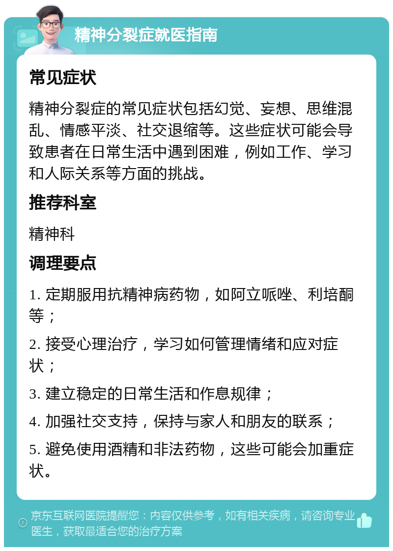 精神分裂症就医指南 常见症状 精神分裂症的常见症状包括幻觉、妄想、思维混乱、情感平淡、社交退缩等。这些症状可能会导致患者在日常生活中遇到困难，例如工作、学习和人际关系等方面的挑战。 推荐科室 精神科 调理要点 1. 定期服用抗精神病药物，如阿立哌唑、利培酮等； 2. 接受心理治疗，学习如何管理情绪和应对症状； 3. 建立稳定的日常生活和作息规律； 4. 加强社交支持，保持与家人和朋友的联系； 5. 避免使用酒精和非法药物，这些可能会加重症状。