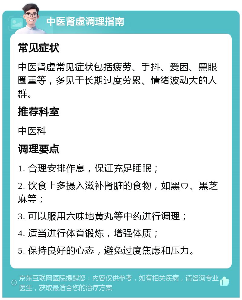 中医肾虚调理指南 常见症状 中医肾虚常见症状包括疲劳、手抖、爱困、黑眼圈重等，多见于长期过度劳累、情绪波动大的人群。 推荐科室 中医科 调理要点 1. 合理安排作息，保证充足睡眠； 2. 饮食上多摄入滋补肾脏的食物，如黑豆、黑芝麻等； 3. 可以服用六味地黄丸等中药进行调理； 4. 适当进行体育锻炼，增强体质； 5. 保持良好的心态，避免过度焦虑和压力。