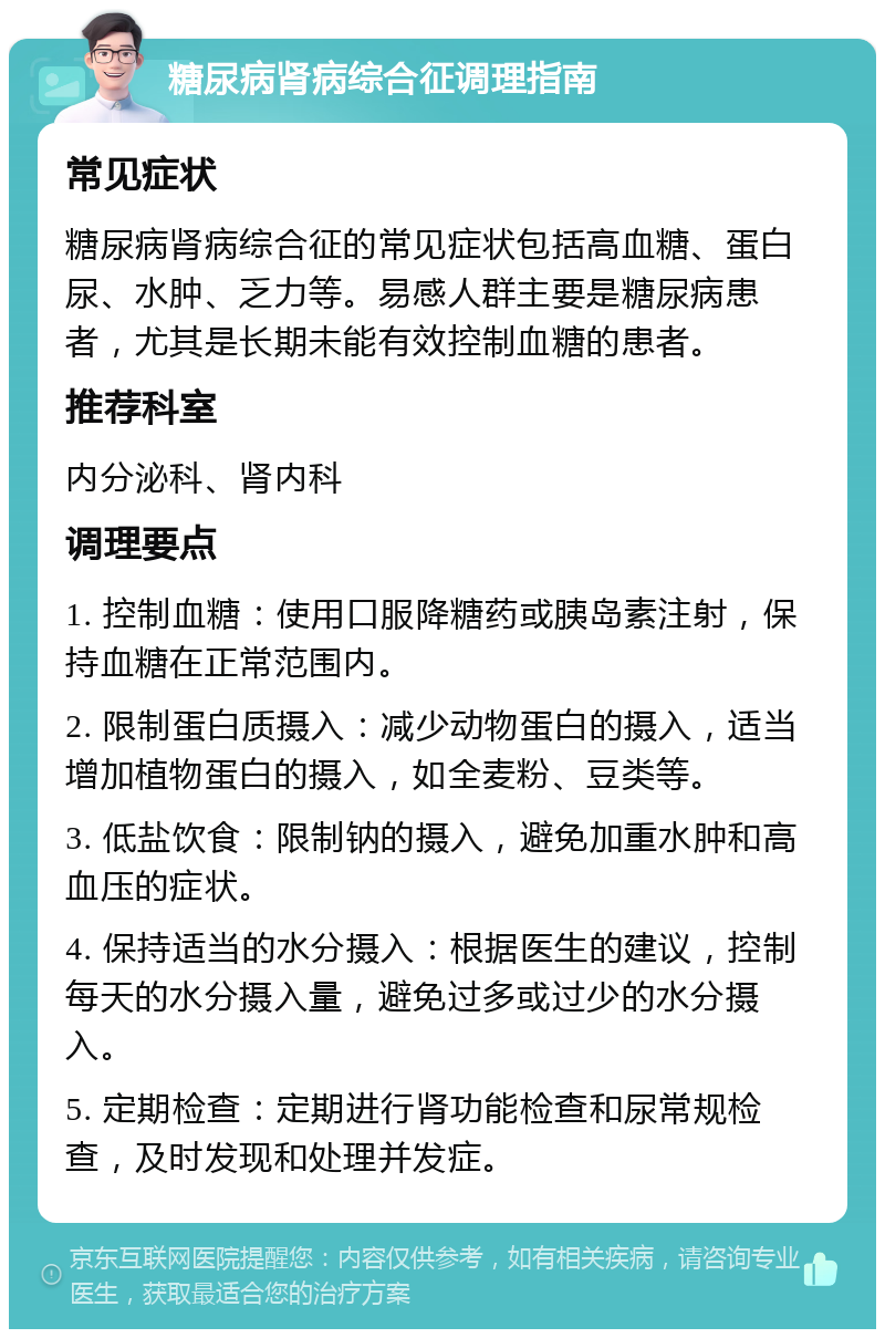 糖尿病肾病综合征调理指南 常见症状 糖尿病肾病综合征的常见症状包括高血糖、蛋白尿、水肿、乏力等。易感人群主要是糖尿病患者，尤其是长期未能有效控制血糖的患者。 推荐科室 内分泌科、肾内科 调理要点 1. 控制血糖：使用口服降糖药或胰岛素注射，保持血糖在正常范围内。 2. 限制蛋白质摄入：减少动物蛋白的摄入，适当增加植物蛋白的摄入，如全麦粉、豆类等。 3. 低盐饮食：限制钠的摄入，避免加重水肿和高血压的症状。 4. 保持适当的水分摄入：根据医生的建议，控制每天的水分摄入量，避免过多或过少的水分摄入。 5. 定期检查：定期进行肾功能检查和尿常规检查，及时发现和处理并发症。