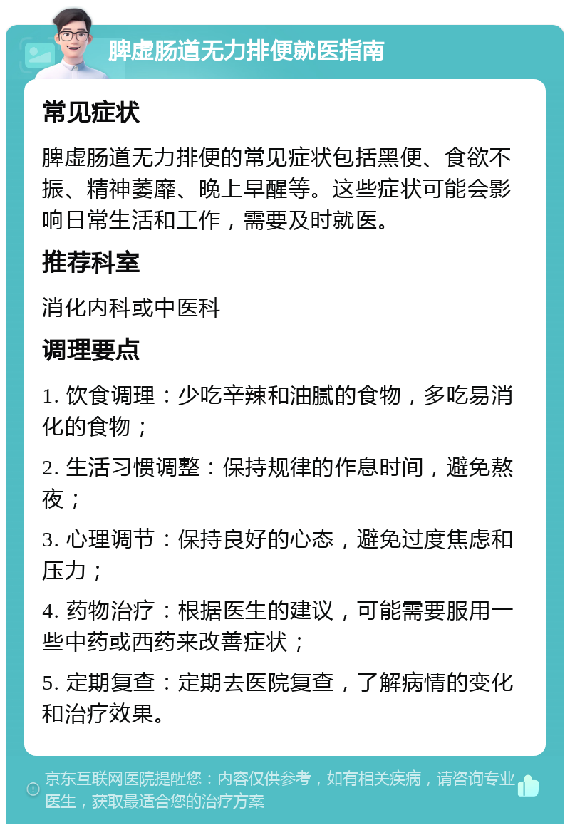 脾虚肠道无力排便就医指南 常见症状 脾虚肠道无力排便的常见症状包括黑便、食欲不振、精神萎靡、晚上早醒等。这些症状可能会影响日常生活和工作，需要及时就医。 推荐科室 消化内科或中医科 调理要点 1. 饮食调理：少吃辛辣和油腻的食物，多吃易消化的食物； 2. 生活习惯调整：保持规律的作息时间，避免熬夜； 3. 心理调节：保持良好的心态，避免过度焦虑和压力； 4. 药物治疗：根据医生的建议，可能需要服用一些中药或西药来改善症状； 5. 定期复查：定期去医院复查，了解病情的变化和治疗效果。