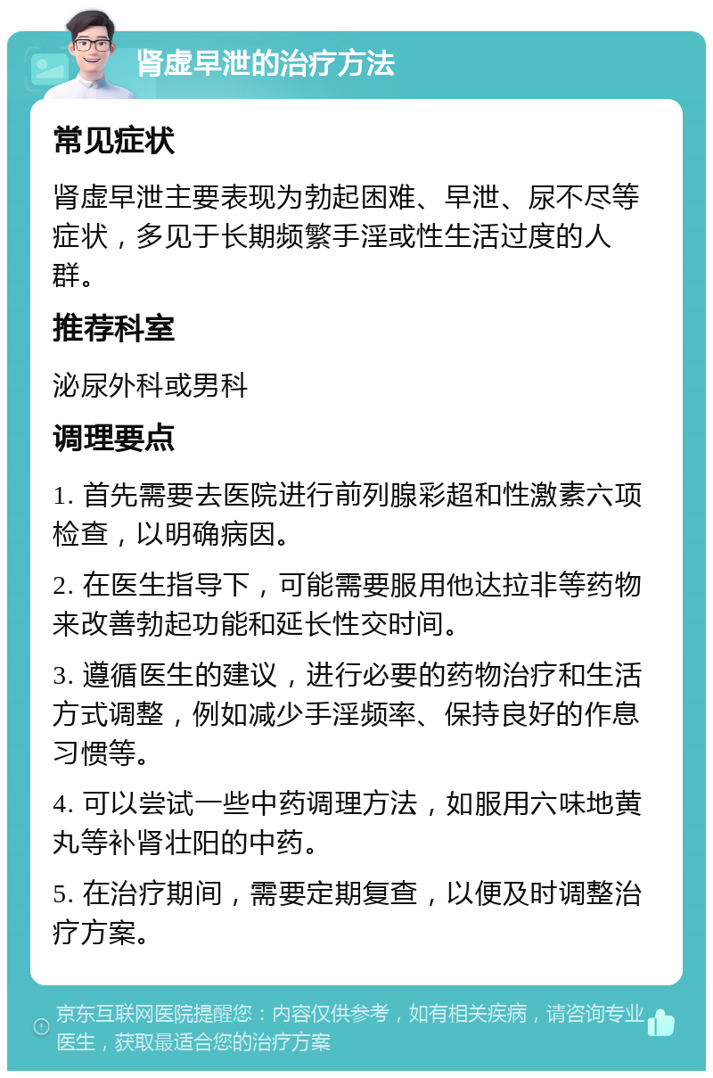 肾虚早泄的治疗方法 常见症状 肾虚早泄主要表现为勃起困难、早泄、尿不尽等症状，多见于长期频繁手淫或性生活过度的人群。 推荐科室 泌尿外科或男科 调理要点 1. 首先需要去医院进行前列腺彩超和性激素六项检查，以明确病因。 2. 在医生指导下，可能需要服用他达拉非等药物来改善勃起功能和延长性交时间。 3. 遵循医生的建议，进行必要的药物治疗和生活方式调整，例如减少手淫频率、保持良好的作息习惯等。 4. 可以尝试一些中药调理方法，如服用六味地黄丸等补肾壮阳的中药。 5. 在治疗期间，需要定期复查，以便及时调整治疗方案。