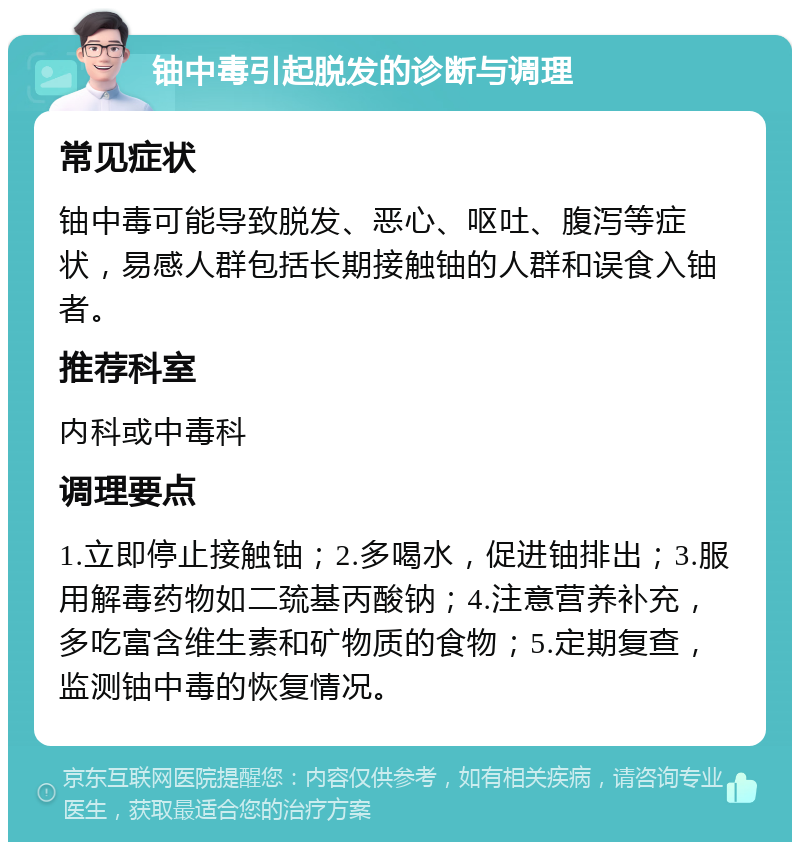 铀中毒引起脱发的诊断与调理 常见症状 铀中毒可能导致脱发、恶心、呕吐、腹泻等症状，易感人群包括长期接触铀的人群和误食入铀者。 推荐科室 内科或中毒科 调理要点 1.立即停止接触铀；2.多喝水，促进铀排出；3.服用解毒药物如二巯基丙酸钠；4.注意营养补充，多吃富含维生素和矿物质的食物；5.定期复查，监测铀中毒的恢复情况。