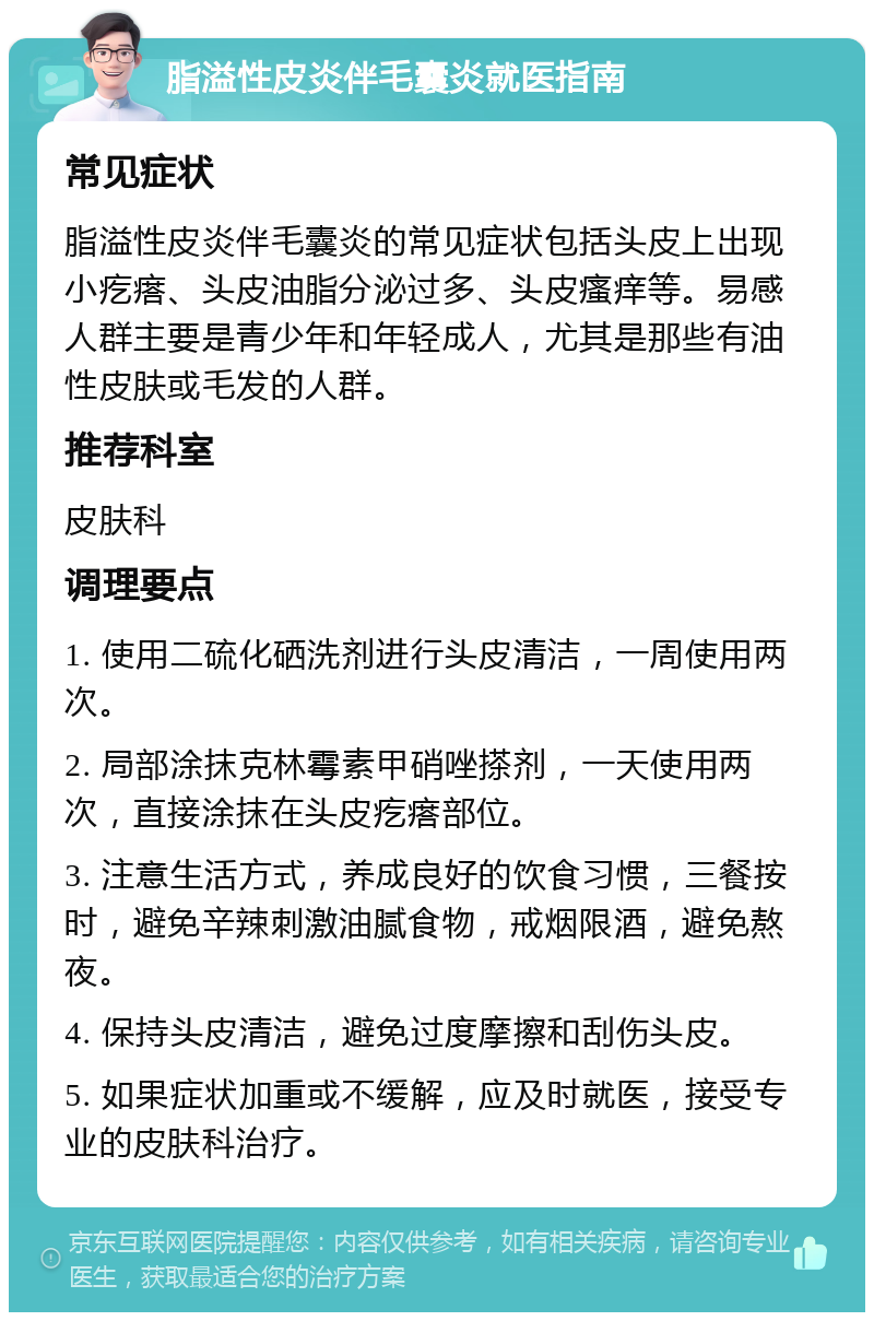 脂溢性皮炎伴毛囊炎就医指南 常见症状 脂溢性皮炎伴毛囊炎的常见症状包括头皮上出现小疙瘩、头皮油脂分泌过多、头皮瘙痒等。易感人群主要是青少年和年轻成人，尤其是那些有油性皮肤或毛发的人群。 推荐科室 皮肤科 调理要点 1. 使用二硫化硒洗剂进行头皮清洁，一周使用两次。 2. 局部涂抹克林霉素甲硝唑搽剂，一天使用两次，直接涂抹在头皮疙瘩部位。 3. 注意生活方式，养成良好的饮食习惯，三餐按时，避免辛辣刺激油腻食物，戒烟限酒，避免熬夜。 4. 保持头皮清洁，避免过度摩擦和刮伤头皮。 5. 如果症状加重或不缓解，应及时就医，接受专业的皮肤科治疗。