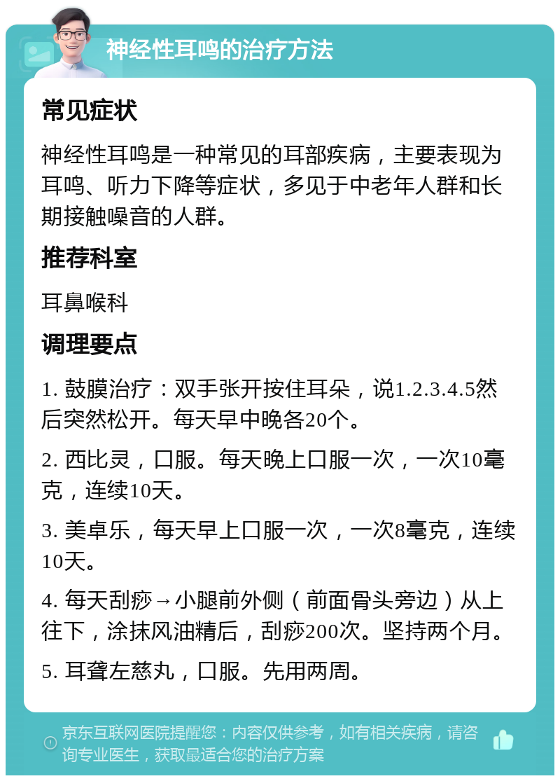 神经性耳鸣的治疗方法 常见症状 神经性耳鸣是一种常见的耳部疾病，主要表现为耳鸣、听力下降等症状，多见于中老年人群和长期接触噪音的人群。 推荐科室 耳鼻喉科 调理要点 1. 鼓膜治疗：双手张开按住耳朵，说1.2.3.4.5然后突然松开。每天早中晚各20个。 2. 西比灵，口服。每天晚上口服一次，一次10毫克，连续10天。 3. 美卓乐，每天早上口服一次，一次8毫克，连续10天。 4. 每天刮痧→小腿前外侧（前面骨头旁边）从上往下，涂抹风油精后，刮痧200次。坚持两个月。 5. 耳聋左慈丸，口服。先用两周。