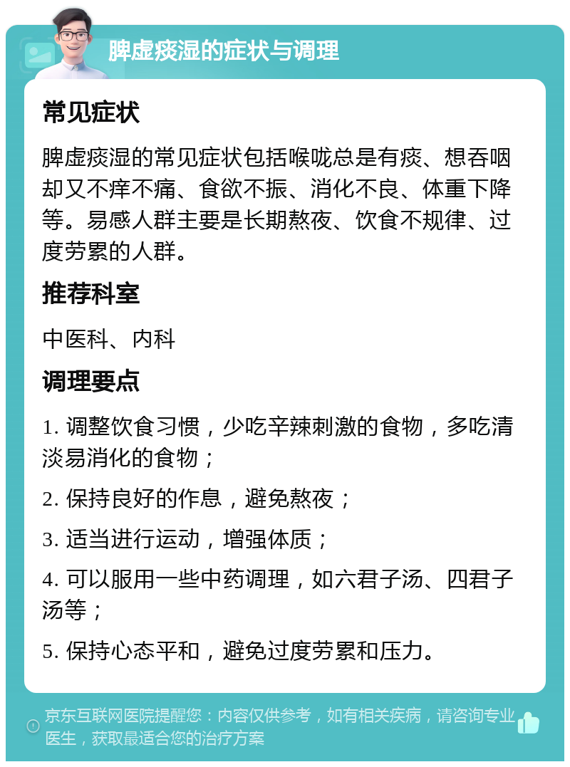 脾虚痰湿的症状与调理 常见症状 脾虚痰湿的常见症状包括喉咙总是有痰、想吞咽却又不痒不痛、食欲不振、消化不良、体重下降等。易感人群主要是长期熬夜、饮食不规律、过度劳累的人群。 推荐科室 中医科、内科 调理要点 1. 调整饮食习惯，少吃辛辣刺激的食物，多吃清淡易消化的食物； 2. 保持良好的作息，避免熬夜； 3. 适当进行运动，增强体质； 4. 可以服用一些中药调理，如六君子汤、四君子汤等； 5. 保持心态平和，避免过度劳累和压力。