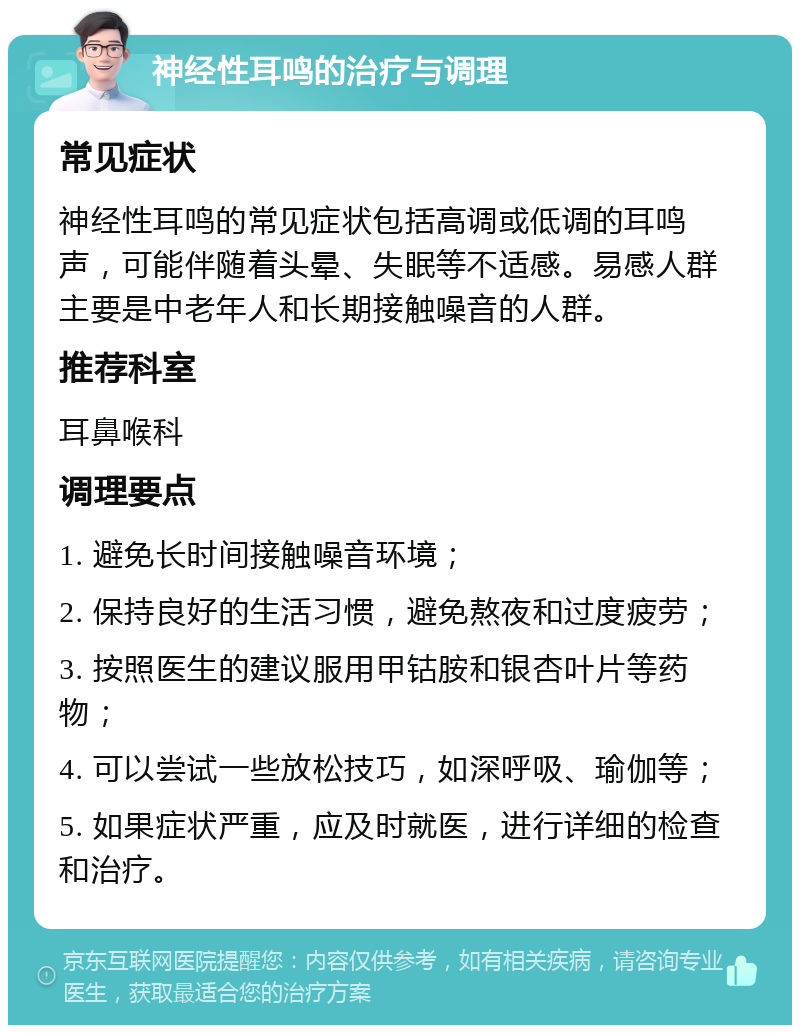 神经性耳鸣的治疗与调理 常见症状 神经性耳鸣的常见症状包括高调或低调的耳鸣声，可能伴随着头晕、失眠等不适感。易感人群主要是中老年人和长期接触噪音的人群。 推荐科室 耳鼻喉科 调理要点 1. 避免长时间接触噪音环境； 2. 保持良好的生活习惯，避免熬夜和过度疲劳； 3. 按照医生的建议服用甲钴胺和银杏叶片等药物； 4. 可以尝试一些放松技巧，如深呼吸、瑜伽等； 5. 如果症状严重，应及时就医，进行详细的检查和治疗。