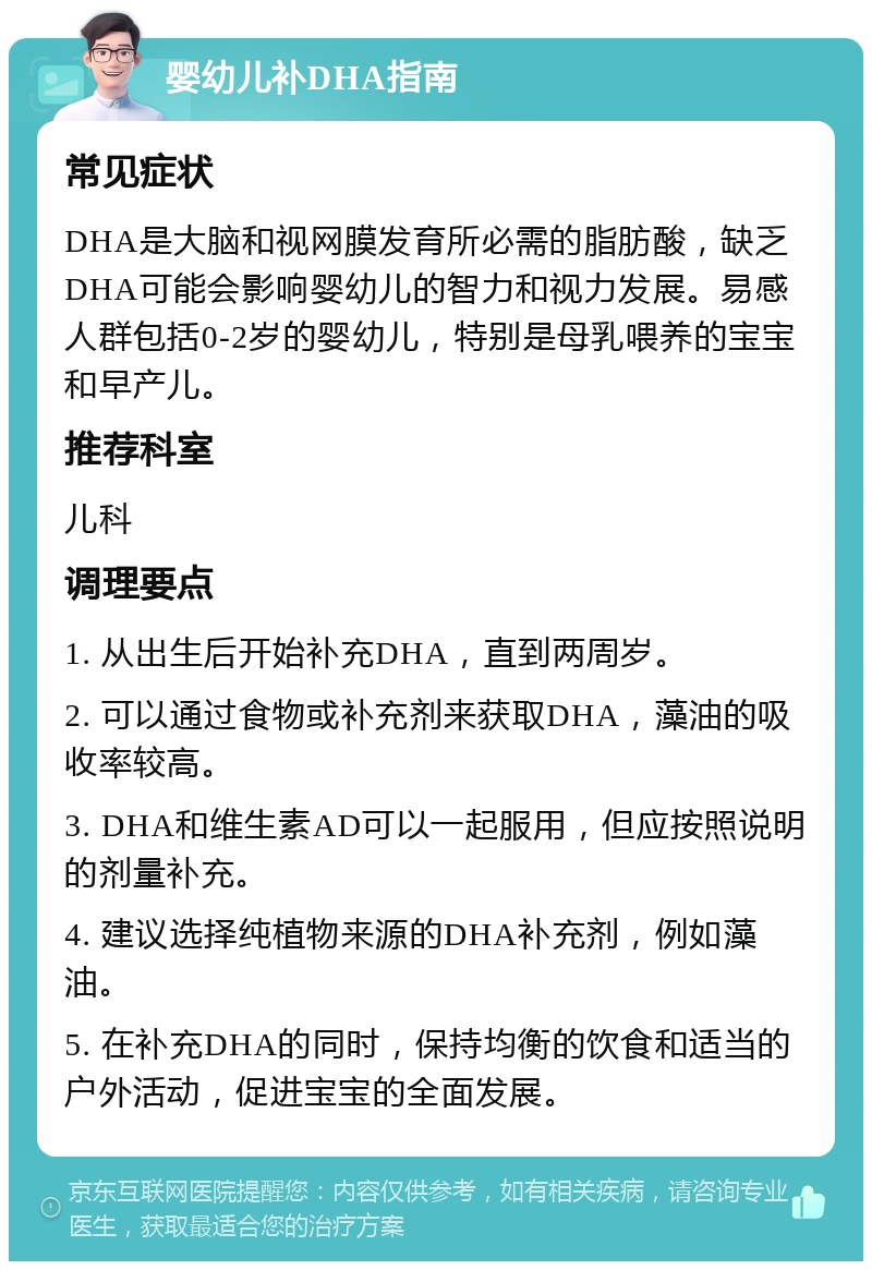 婴幼儿补DHA指南 常见症状 DHA是大脑和视网膜发育所必需的脂肪酸，缺乏DHA可能会影响婴幼儿的智力和视力发展。易感人群包括0-2岁的婴幼儿，特别是母乳喂养的宝宝和早产儿。 推荐科室 儿科 调理要点 1. 从出生后开始补充DHA，直到两周岁。 2. 可以通过食物或补充剂来获取DHA，藻油的吸收率较高。 3. DHA和维生素AD可以一起服用，但应按照说明的剂量补充。 4. 建议选择纯植物来源的DHA补充剂，例如藻油。 5. 在补充DHA的同时，保持均衡的饮食和适当的户外活动，促进宝宝的全面发展。