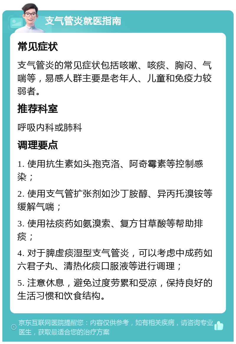 支气管炎就医指南 常见症状 支气管炎的常见症状包括咳嗽、咳痰、胸闷、气喘等，易感人群主要是老年人、儿童和免疫力较弱者。 推荐科室 呼吸内科或肺科 调理要点 1. 使用抗生素如头孢克洛、阿奇霉素等控制感染； 2. 使用支气管扩张剂如沙丁胺醇、异丙托溴铵等缓解气喘； 3. 使用祛痰药如氨溴索、复方甘草酸等帮助排痰； 4. 对于脾虚痰湿型支气管炎，可以考虑中成药如六君子丸、清热化痰口服液等进行调理； 5. 注意休息，避免过度劳累和受凉，保持良好的生活习惯和饮食结构。