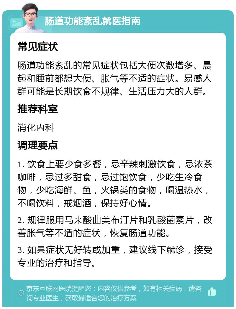 肠道功能紊乱就医指南 常见症状 肠道功能紊乱的常见症状包括大便次数增多、晨起和睡前都想大便、胀气等不适的症状。易感人群可能是长期饮食不规律、生活压力大的人群。 推荐科室 消化内科 调理要点 1. 饮食上要少食多餐，忌辛辣刺激饮食，忌浓茶咖啡，忌过多甜食，忌过饱饮食，少吃生冷食物，少吃海鲜、鱼，火锅类的食物，喝温热水，不喝饮料，戒烟酒，保持好心情。 2. 规律服用马来酸曲美布汀片和乳酸菌素片，改善胀气等不适的症状，恢复肠道功能。 3. 如果症状无好转或加重，建议线下就诊，接受专业的治疗和指导。