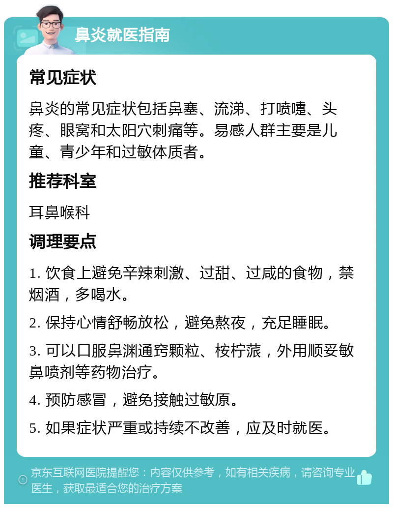 鼻炎就医指南 常见症状 鼻炎的常见症状包括鼻塞、流涕、打喷嚏、头疼、眼窝和太阳穴刺痛等。易感人群主要是儿童、青少年和过敏体质者。 推荐科室 耳鼻喉科 调理要点 1. 饮食上避免辛辣刺激、过甜、过咸的食物，禁烟酒，多喝水。 2. 保持心情舒畅放松，避免熬夜，充足睡眠。 3. 可以口服鼻渊通窍颗粒、桉柠蒎，外用顺妥敏鼻喷剂等药物治疗。 4. 预防感冒，避免接触过敏原。 5. 如果症状严重或持续不改善，应及时就医。