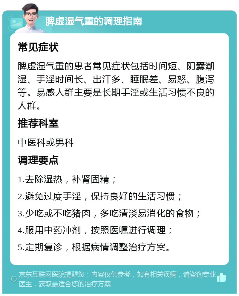 脾虚湿气重的调理指南 常见症状 脾虚湿气重的患者常见症状包括时间短、阴囊潮湿、手淫时间长、出汗多、睡眠差、易怒、腹泻等。易感人群主要是长期手淫或生活习惯不良的人群。 推荐科室 中医科或男科 调理要点 1.去除湿热，补肾固精； 2.避免过度手淫，保持良好的生活习惯； 3.少吃或不吃猪肉，多吃清淡易消化的食物； 4.服用中药冲剂，按照医嘱进行调理； 5.定期复诊，根据病情调整治疗方案。