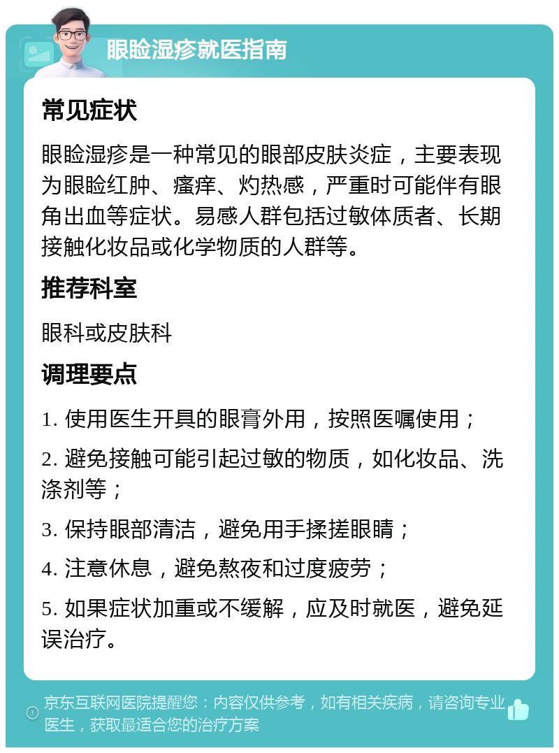 眼睑湿疹就医指南 常见症状 眼睑湿疹是一种常见的眼部皮肤炎症，主要表现为眼睑红肿、瘙痒、灼热感，严重时可能伴有眼角出血等症状。易感人群包括过敏体质者、长期接触化妆品或化学物质的人群等。 推荐科室 眼科或皮肤科 调理要点 1. 使用医生开具的眼膏外用，按照医嘱使用； 2. 避免接触可能引起过敏的物质，如化妆品、洗涤剂等； 3. 保持眼部清洁，避免用手揉搓眼睛； 4. 注意休息，避免熬夜和过度疲劳； 5. 如果症状加重或不缓解，应及时就医，避免延误治疗。