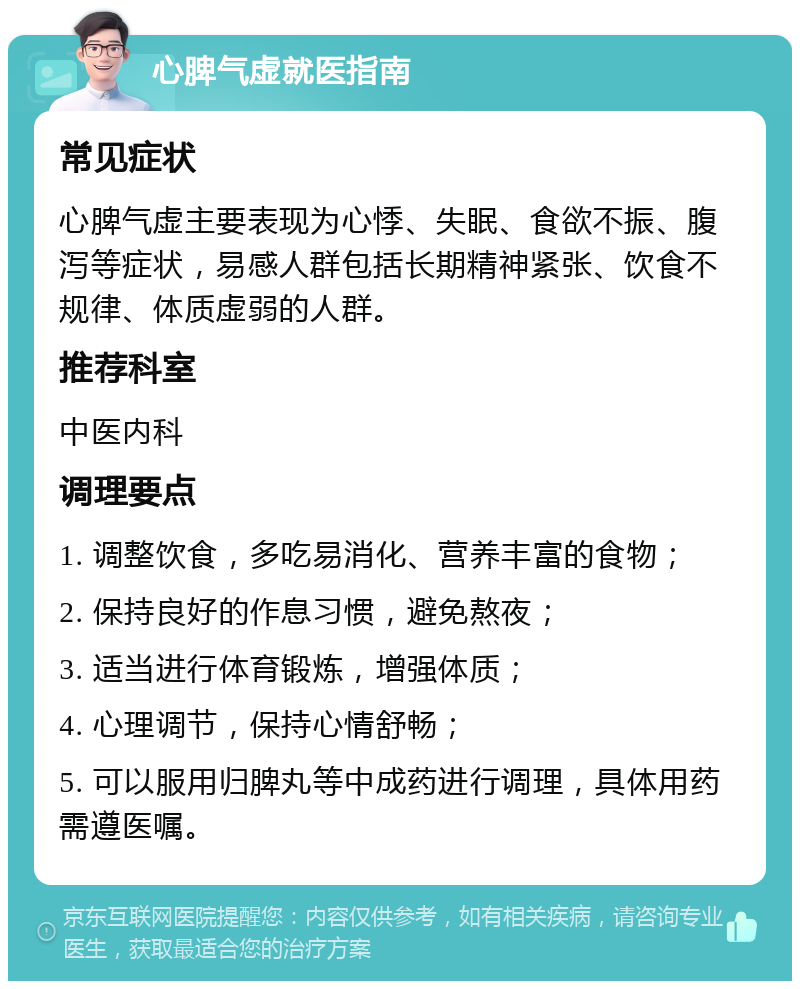 心脾气虚就医指南 常见症状 心脾气虚主要表现为心悸、失眠、食欲不振、腹泻等症状，易感人群包括长期精神紧张、饮食不规律、体质虚弱的人群。 推荐科室 中医内科 调理要点 1. 调整饮食，多吃易消化、营养丰富的食物； 2. 保持良好的作息习惯，避免熬夜； 3. 适当进行体育锻炼，增强体质； 4. 心理调节，保持心情舒畅； 5. 可以服用归脾丸等中成药进行调理，具体用药需遵医嘱。