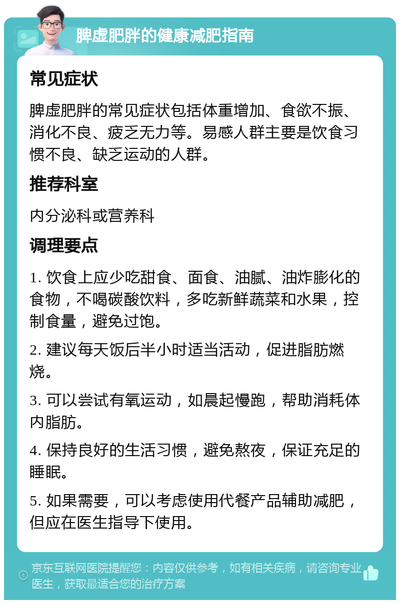 脾虚肥胖的健康减肥指南 常见症状 脾虚肥胖的常见症状包括体重增加、食欲不振、消化不良、疲乏无力等。易感人群主要是饮食习惯不良、缺乏运动的人群。 推荐科室 内分泌科或营养科 调理要点 1. 饮食上应少吃甜食、面食、油腻、油炸膨化的食物，不喝碳酸饮料，多吃新鲜蔬菜和水果，控制食量，避免过饱。 2. 建议每天饭后半小时适当活动，促进脂肪燃烧。 3. 可以尝试有氧运动，如晨起慢跑，帮助消耗体内脂肪。 4. 保持良好的生活习惯，避免熬夜，保证充足的睡眠。 5. 如果需要，可以考虑使用代餐产品辅助减肥，但应在医生指导下使用。