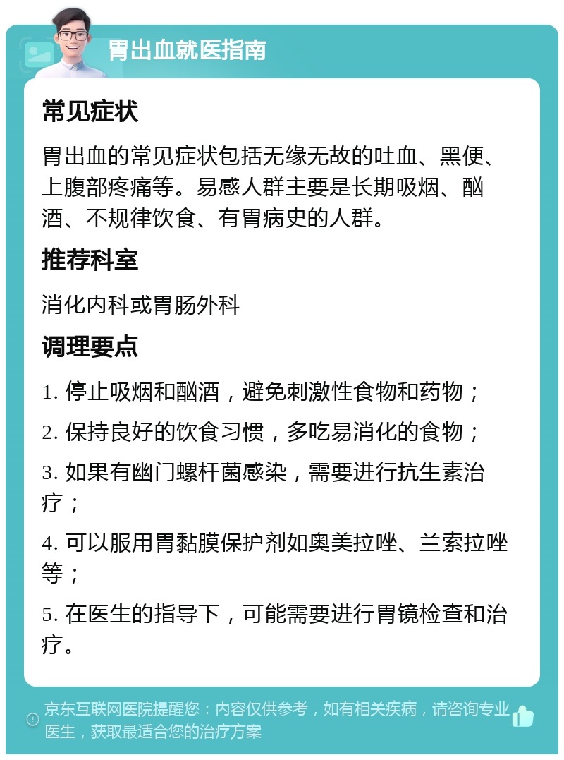 胃出血就医指南 常见症状 胃出血的常见症状包括无缘无故的吐血、黑便、上腹部疼痛等。易感人群主要是长期吸烟、酗酒、不规律饮食、有胃病史的人群。 推荐科室 消化内科或胃肠外科 调理要点 1. 停止吸烟和酗酒，避免刺激性食物和药物； 2. 保持良好的饮食习惯，多吃易消化的食物； 3. 如果有幽门螺杆菌感染，需要进行抗生素治疗； 4. 可以服用胃黏膜保护剂如奥美拉唑、兰索拉唑等； 5. 在医生的指导下，可能需要进行胃镜检查和治疗。