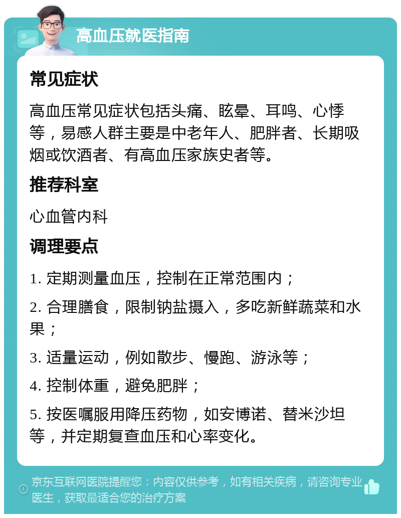 高血压就医指南 常见症状 高血压常见症状包括头痛、眩晕、耳鸣、心悸等，易感人群主要是中老年人、肥胖者、长期吸烟或饮酒者、有高血压家族史者等。 推荐科室 心血管内科 调理要点 1. 定期测量血压，控制在正常范围内； 2. 合理膳食，限制钠盐摄入，多吃新鲜蔬菜和水果； 3. 适量运动，例如散步、慢跑、游泳等； 4. 控制体重，避免肥胖； 5. 按医嘱服用降压药物，如安博诺、替米沙坦等，并定期复查血压和心率变化。