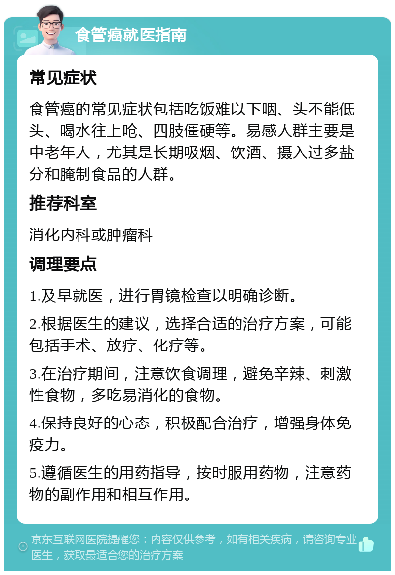 食管癌就医指南 常见症状 食管癌的常见症状包括吃饭难以下咽、头不能低头、喝水往上呛、四肢僵硬等。易感人群主要是中老年人，尤其是长期吸烟、饮酒、摄入过多盐分和腌制食品的人群。 推荐科室 消化内科或肿瘤科 调理要点 1.及早就医，进行胃镜检查以明确诊断。 2.根据医生的建议，选择合适的治疗方案，可能包括手术、放疗、化疗等。 3.在治疗期间，注意饮食调理，避免辛辣、刺激性食物，多吃易消化的食物。 4.保持良好的心态，积极配合治疗，增强身体免疫力。 5.遵循医生的用药指导，按时服用药物，注意药物的副作用和相互作用。