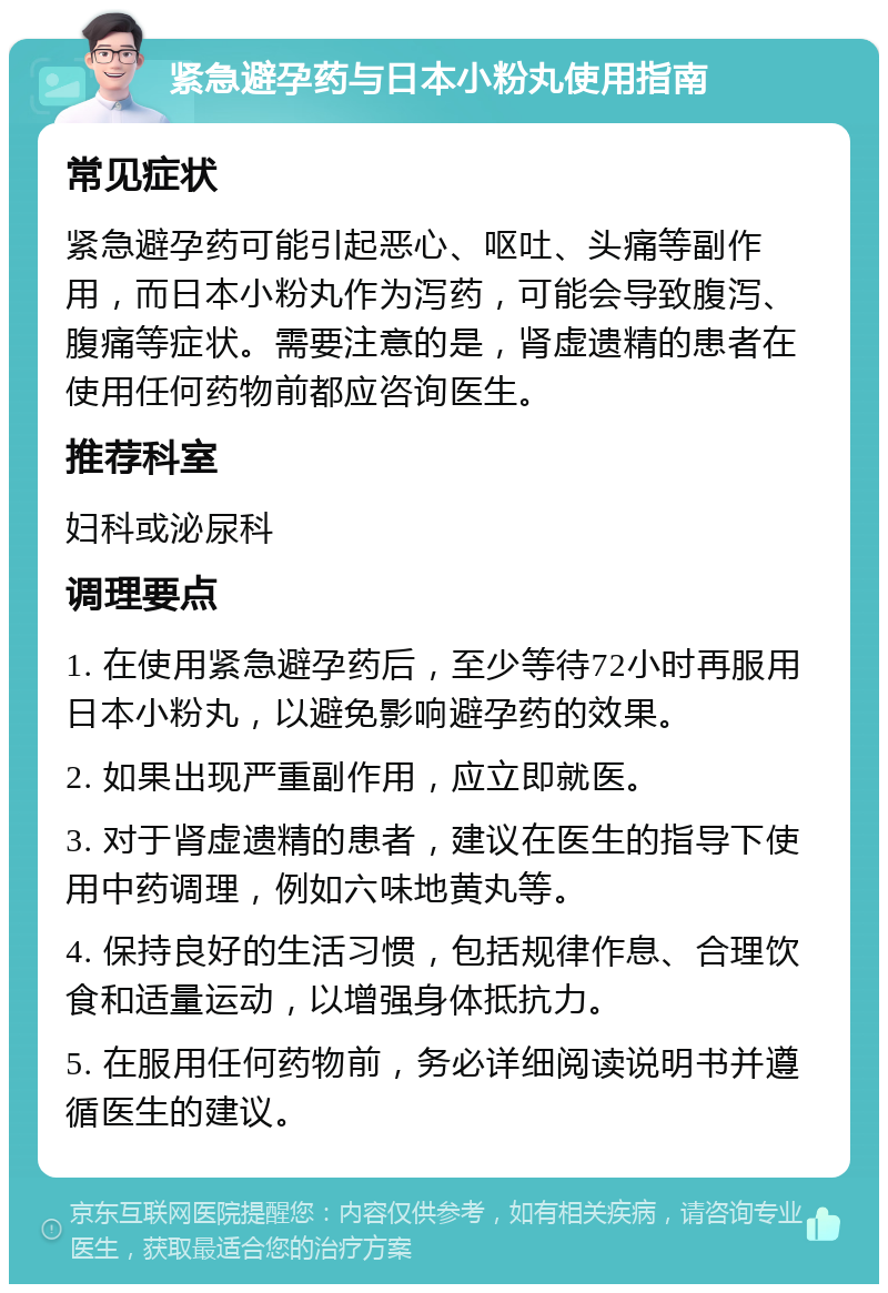 紧急避孕药与日本小粉丸使用指南 常见症状 紧急避孕药可能引起恶心、呕吐、头痛等副作用，而日本小粉丸作为泻药，可能会导致腹泻、腹痛等症状。需要注意的是，肾虚遗精的患者在使用任何药物前都应咨询医生。 推荐科室 妇科或泌尿科 调理要点 1. 在使用紧急避孕药后，至少等待72小时再服用日本小粉丸，以避免影响避孕药的效果。 2. 如果出现严重副作用，应立即就医。 3. 对于肾虚遗精的患者，建议在医生的指导下使用中药调理，例如六味地黄丸等。 4. 保持良好的生活习惯，包括规律作息、合理饮食和适量运动，以增强身体抵抗力。 5. 在服用任何药物前，务必详细阅读说明书并遵循医生的建议。