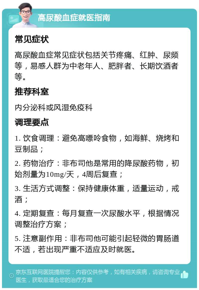 高尿酸血症就医指南 常见症状 高尿酸血症常见症状包括关节疼痛、红肿、尿频等，易感人群为中老年人、肥胖者、长期饮酒者等。 推荐科室 内分泌科或风湿免疫科 调理要点 1. 饮食调理：避免高嘌呤食物，如海鲜、烧烤和豆制品； 2. 药物治疗：非布司他是常用的降尿酸药物，初始剂量为10mg/天，4周后复查； 3. 生活方式调整：保持健康体重，适量运动，戒酒； 4. 定期复查：每月复查一次尿酸水平，根据情况调整治疗方案； 5. 注意副作用：非布司他可能引起轻微的胃肠道不适，若出现严重不适应及时就医。