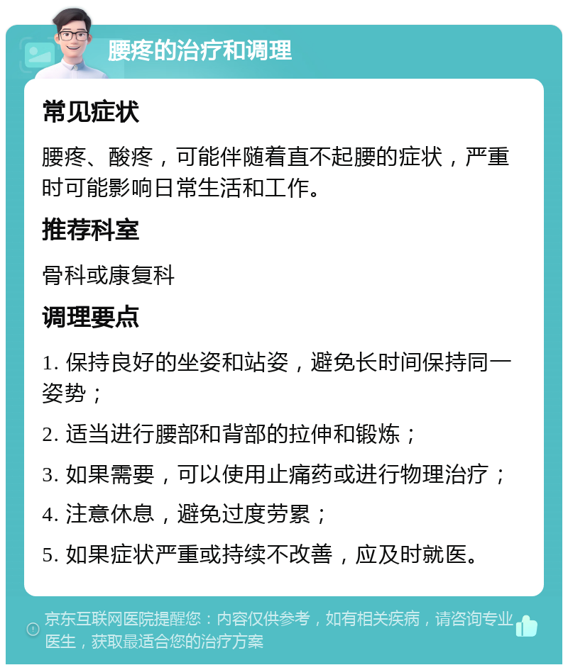 腰疼的治疗和调理 常见症状 腰疼、酸疼，可能伴随着直不起腰的症状，严重时可能影响日常生活和工作。 推荐科室 骨科或康复科 调理要点 1. 保持良好的坐姿和站姿，避免长时间保持同一姿势； 2. 适当进行腰部和背部的拉伸和锻炼； 3. 如果需要，可以使用止痛药或进行物理治疗； 4. 注意休息，避免过度劳累； 5. 如果症状严重或持续不改善，应及时就医。