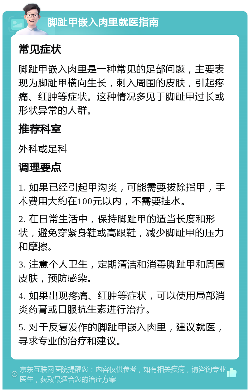 脚趾甲嵌入肉里就医指南 常见症状 脚趾甲嵌入肉里是一种常见的足部问题，主要表现为脚趾甲横向生长，刺入周围的皮肤，引起疼痛、红肿等症状。这种情况多见于脚趾甲过长或形状异常的人群。 推荐科室 外科或足科 调理要点 1. 如果已经引起甲沟炎，可能需要拔除指甲，手术费用大约在100元以内，不需要挂水。 2. 在日常生活中，保持脚趾甲的适当长度和形状，避免穿紧身鞋或高跟鞋，减少脚趾甲的压力和摩擦。 3. 注意个人卫生，定期清洁和消毒脚趾甲和周围皮肤，预防感染。 4. 如果出现疼痛、红肿等症状，可以使用局部消炎药膏或口服抗生素进行治疗。 5. 对于反复发作的脚趾甲嵌入肉里，建议就医，寻求专业的治疗和建议。