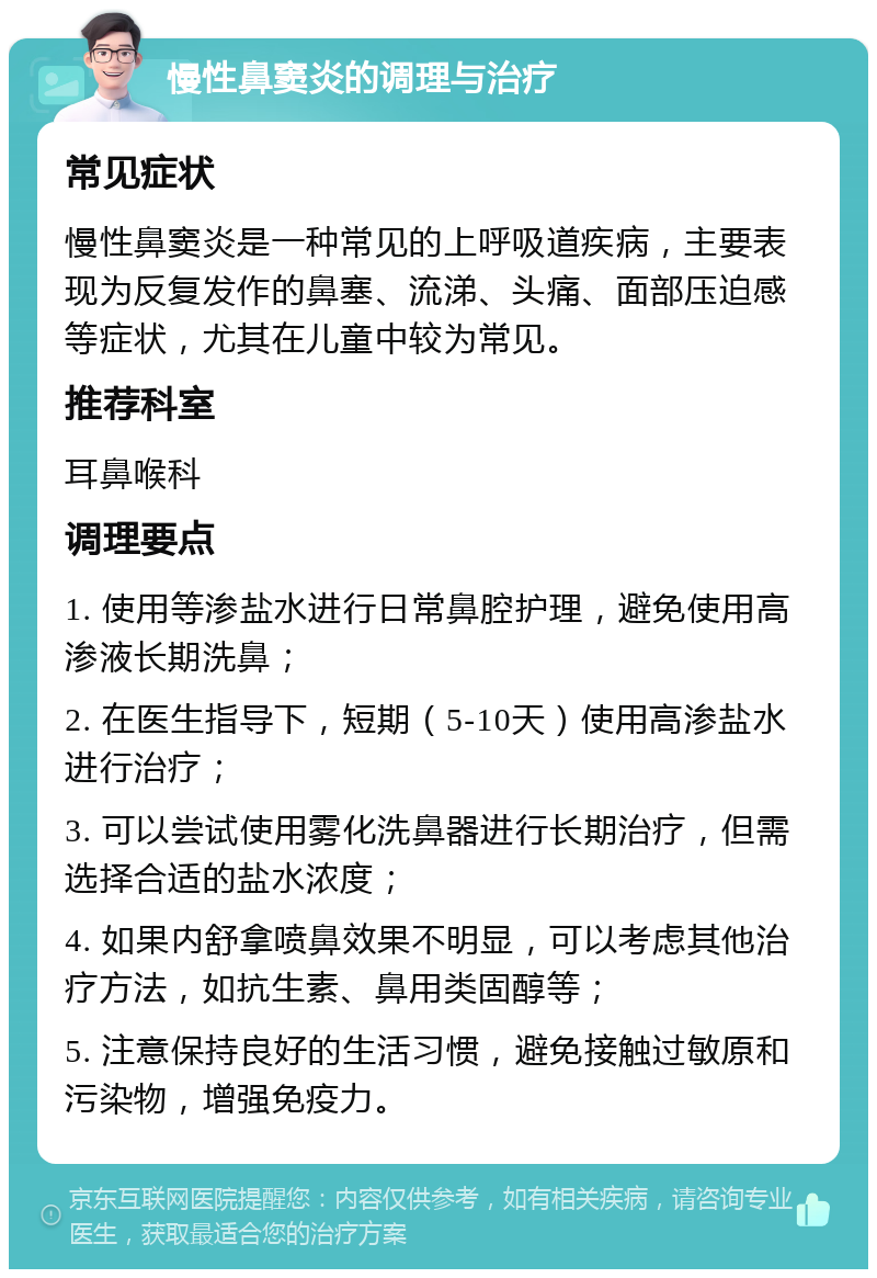 慢性鼻窦炎的调理与治疗 常见症状 慢性鼻窦炎是一种常见的上呼吸道疾病，主要表现为反复发作的鼻塞、流涕、头痛、面部压迫感等症状，尤其在儿童中较为常见。 推荐科室 耳鼻喉科 调理要点 1. 使用等渗盐水进行日常鼻腔护理，避免使用高渗液长期洗鼻； 2. 在医生指导下，短期（5-10天）使用高渗盐水进行治疗； 3. 可以尝试使用雾化洗鼻器进行长期治疗，但需选择合适的盐水浓度； 4. 如果内舒拿喷鼻效果不明显，可以考虑其他治疗方法，如抗生素、鼻用类固醇等； 5. 注意保持良好的生活习惯，避免接触过敏原和污染物，增强免疫力。