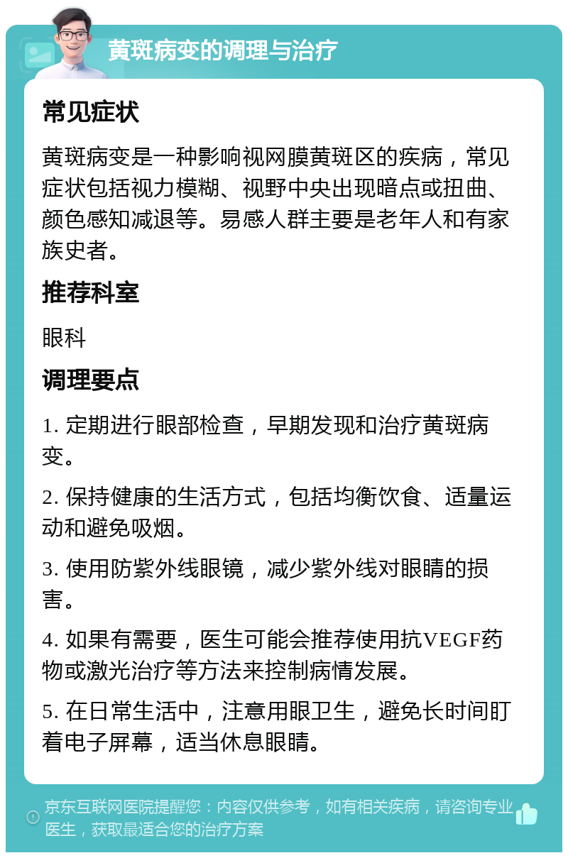 黄斑病变的调理与治疗 常见症状 黄斑病变是一种影响视网膜黄斑区的疾病，常见症状包括视力模糊、视野中央出现暗点或扭曲、颜色感知减退等。易感人群主要是老年人和有家族史者。 推荐科室 眼科 调理要点 1. 定期进行眼部检查，早期发现和治疗黄斑病变。 2. 保持健康的生活方式，包括均衡饮食、适量运动和避免吸烟。 3. 使用防紫外线眼镜，减少紫外线对眼睛的损害。 4. 如果有需要，医生可能会推荐使用抗VEGF药物或激光治疗等方法来控制病情发展。 5. 在日常生活中，注意用眼卫生，避免长时间盯着电子屏幕，适当休息眼睛。