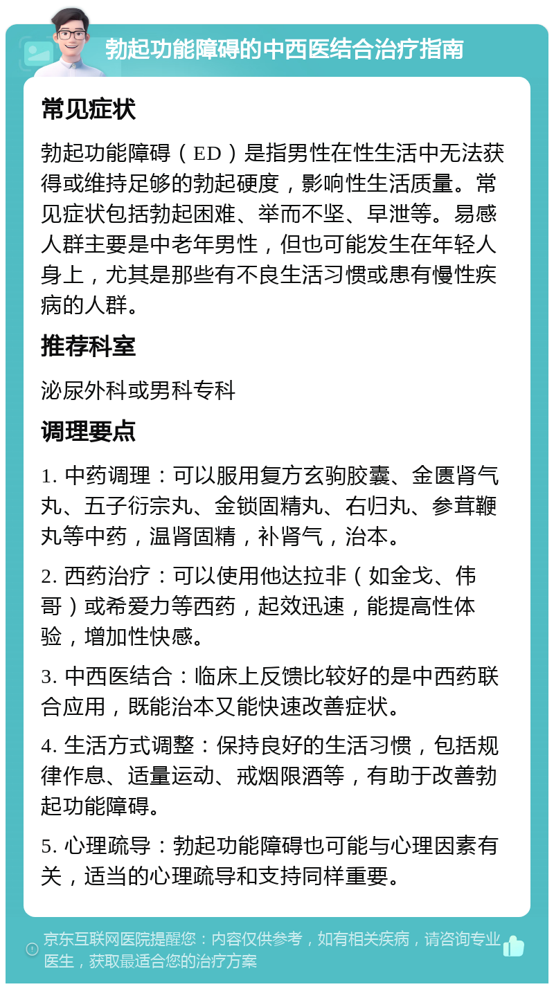 勃起功能障碍的中西医结合治疗指南 常见症状 勃起功能障碍（ED）是指男性在性生活中无法获得或维持足够的勃起硬度，影响性生活质量。常见症状包括勃起困难、举而不坚、早泄等。易感人群主要是中老年男性，但也可能发生在年轻人身上，尤其是那些有不良生活习惯或患有慢性疾病的人群。 推荐科室 泌尿外科或男科专科 调理要点 1. 中药调理：可以服用复方玄驹胶囊、金匮肾气丸、五子衍宗丸、金锁固精丸、右归丸、参茸鞭丸等中药，温肾固精，补肾气，治本。 2. 西药治疗：可以使用他达拉非（如金戈、伟哥）或希爱力等西药，起效迅速，能提高性体验，增加性快感。 3. 中西医结合：临床上反馈比较好的是中西药联合应用，既能治本又能快速改善症状。 4. 生活方式调整：保持良好的生活习惯，包括规律作息、适量运动、戒烟限酒等，有助于改善勃起功能障碍。 5. 心理疏导：勃起功能障碍也可能与心理因素有关，适当的心理疏导和支持同样重要。