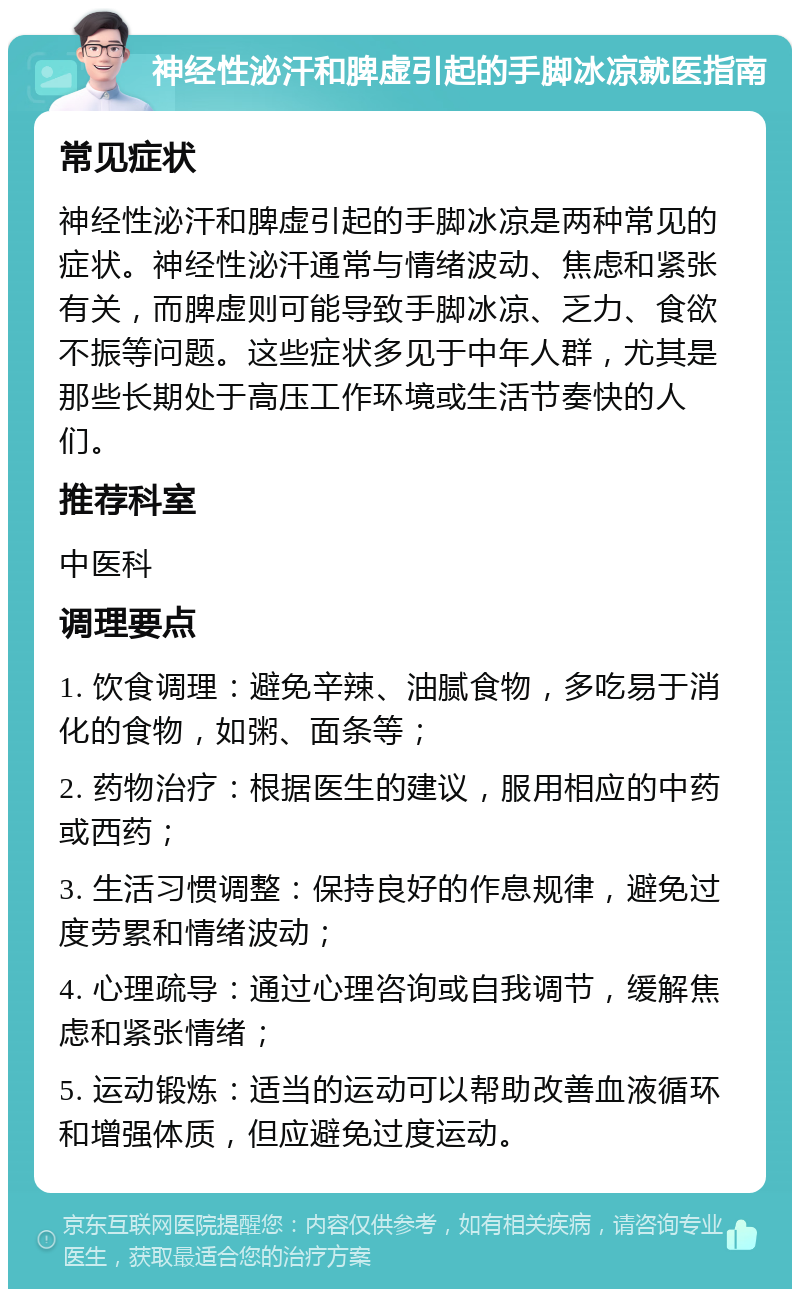 神经性泌汗和脾虚引起的手脚冰凉就医指南 常见症状 神经性泌汗和脾虚引起的手脚冰凉是两种常见的症状。神经性泌汗通常与情绪波动、焦虑和紧张有关，而脾虚则可能导致手脚冰凉、乏力、食欲不振等问题。这些症状多见于中年人群，尤其是那些长期处于高压工作环境或生活节奏快的人们。 推荐科室 中医科 调理要点 1. 饮食调理：避免辛辣、油腻食物，多吃易于消化的食物，如粥、面条等； 2. 药物治疗：根据医生的建议，服用相应的中药或西药； 3. 生活习惯调整：保持良好的作息规律，避免过度劳累和情绪波动； 4. 心理疏导：通过心理咨询或自我调节，缓解焦虑和紧张情绪； 5. 运动锻炼：适当的运动可以帮助改善血液循环和增强体质，但应避免过度运动。