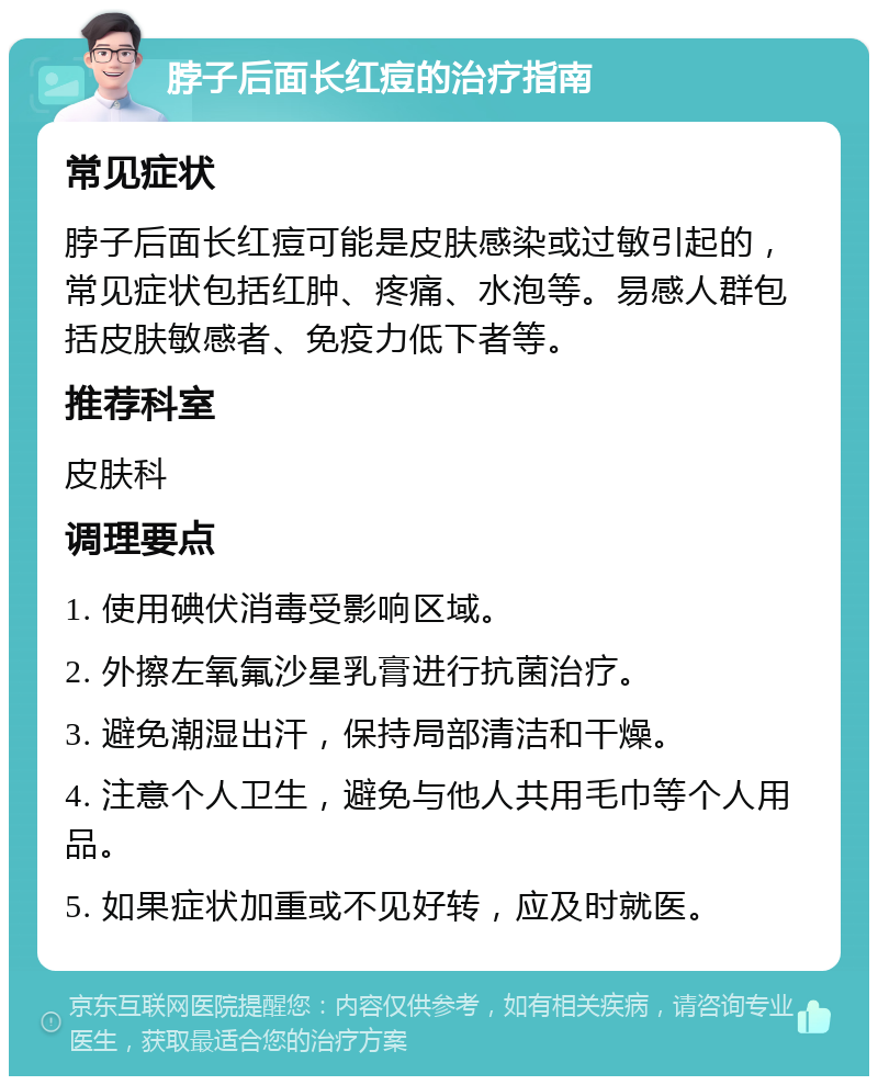 脖子后面长红痘的治疗指南 常见症状 脖子后面长红痘可能是皮肤感染或过敏引起的，常见症状包括红肿、疼痛、水泡等。易感人群包括皮肤敏感者、免疫力低下者等。 推荐科室 皮肤科 调理要点 1. 使用碘伏消毒受影响区域。 2. 外擦左氧氟沙星乳膏进行抗菌治疗。 3. 避免潮湿出汗，保持局部清洁和干燥。 4. 注意个人卫生，避免与他人共用毛巾等个人用品。 5. 如果症状加重或不见好转，应及时就医。