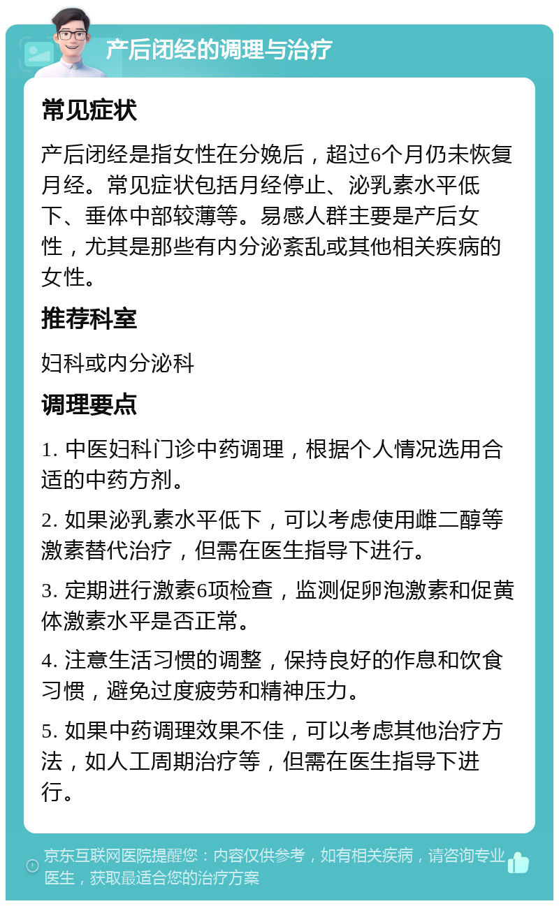 产后闭经的调理与治疗 常见症状 产后闭经是指女性在分娩后，超过6个月仍未恢复月经。常见症状包括月经停止、泌乳素水平低下、垂体中部较薄等。易感人群主要是产后女性，尤其是那些有内分泌紊乱或其他相关疾病的女性。 推荐科室 妇科或内分泌科 调理要点 1. 中医妇科门诊中药调理，根据个人情况选用合适的中药方剂。 2. 如果泌乳素水平低下，可以考虑使用雌二醇等激素替代治疗，但需在医生指导下进行。 3. 定期进行激素6项检查，监测促卵泡激素和促黄体激素水平是否正常。 4. 注意生活习惯的调整，保持良好的作息和饮食习惯，避免过度疲劳和精神压力。 5. 如果中药调理效果不佳，可以考虑其他治疗方法，如人工周期治疗等，但需在医生指导下进行。