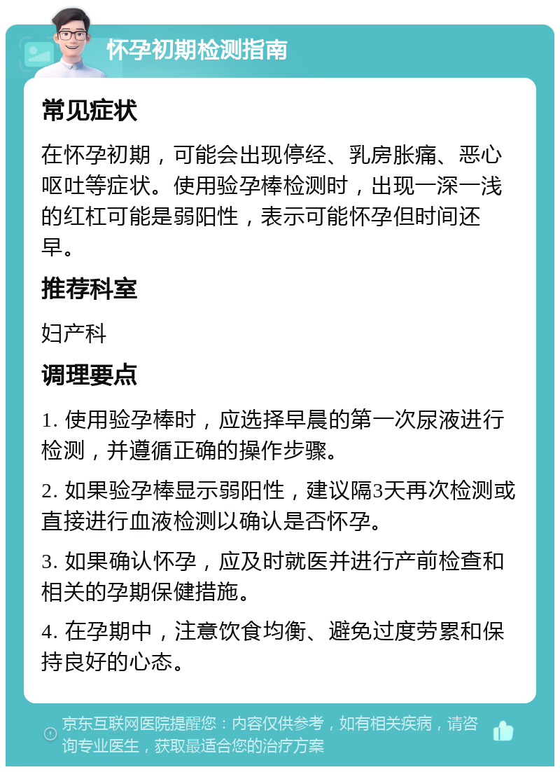 怀孕初期检测指南 常见症状 在怀孕初期，可能会出现停经、乳房胀痛、恶心呕吐等症状。使用验孕棒检测时，出现一深一浅的红杠可能是弱阳性，表示可能怀孕但时间还早。 推荐科室 妇产科 调理要点 1. 使用验孕棒时，应选择早晨的第一次尿液进行检测，并遵循正确的操作步骤。 2. 如果验孕棒显示弱阳性，建议隔3天再次检测或直接进行血液检测以确认是否怀孕。 3. 如果确认怀孕，应及时就医并进行产前检查和相关的孕期保健措施。 4. 在孕期中，注意饮食均衡、避免过度劳累和保持良好的心态。