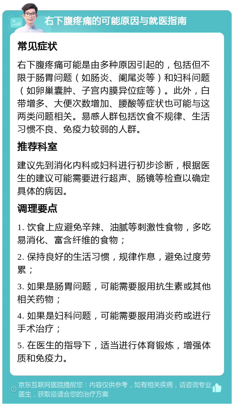 右下腹疼痛的可能原因与就医指南 常见症状 右下腹疼痛可能是由多种原因引起的，包括但不限于肠胃问题（如肠炎、阑尾炎等）和妇科问题（如卵巢囊肿、子宫内膜异位症等）。此外，白带增多、大便次数增加、腰酸等症状也可能与这两类问题相关。易感人群包括饮食不规律、生活习惯不良、免疫力较弱的人群。 推荐科室 建议先到消化内科或妇科进行初步诊断，根据医生的建议可能需要进行超声、肠镜等检查以确定具体的病因。 调理要点 1. 饮食上应避免辛辣、油腻等刺激性食物，多吃易消化、富含纤维的食物； 2. 保持良好的生活习惯，规律作息，避免过度劳累； 3. 如果是肠胃问题，可能需要服用抗生素或其他相关药物； 4. 如果是妇科问题，可能需要服用消炎药或进行手术治疗； 5. 在医生的指导下，适当进行体育锻炼，增强体质和免疫力。