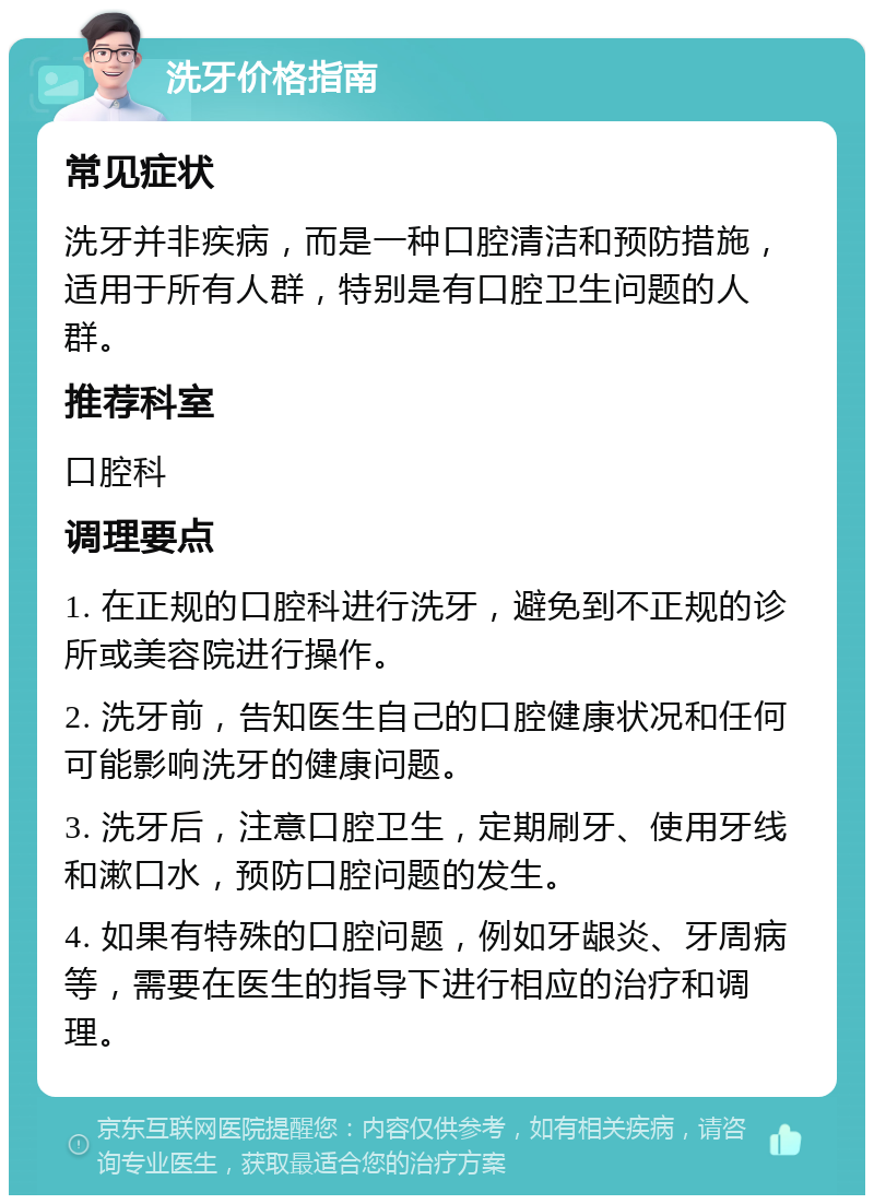 洗牙价格指南 常见症状 洗牙并非疾病，而是一种口腔清洁和预防措施，适用于所有人群，特别是有口腔卫生问题的人群。 推荐科室 口腔科 调理要点 1. 在正规的口腔科进行洗牙，避免到不正规的诊所或美容院进行操作。 2. 洗牙前，告知医生自己的口腔健康状况和任何可能影响洗牙的健康问题。 3. 洗牙后，注意口腔卫生，定期刷牙、使用牙线和漱口水，预防口腔问题的发生。 4. 如果有特殊的口腔问题，例如牙龈炎、牙周病等，需要在医生的指导下进行相应的治疗和调理。