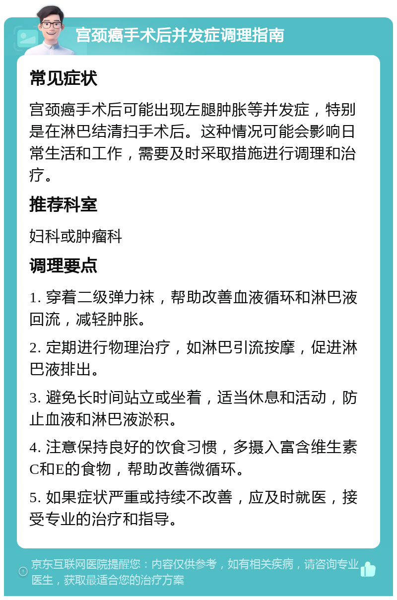 宫颈癌手术后并发症调理指南 常见症状 宫颈癌手术后可能出现左腿肿胀等并发症，特别是在淋巴结清扫手术后。这种情况可能会影响日常生活和工作，需要及时采取措施进行调理和治疗。 推荐科室 妇科或肿瘤科 调理要点 1. 穿着二级弹力袜，帮助改善血液循环和淋巴液回流，减轻肿胀。 2. 定期进行物理治疗，如淋巴引流按摩，促进淋巴液排出。 3. 避免长时间站立或坐着，适当休息和活动，防止血液和淋巴液淤积。 4. 注意保持良好的饮食习惯，多摄入富含维生素C和E的食物，帮助改善微循环。 5. 如果症状严重或持续不改善，应及时就医，接受专业的治疗和指导。