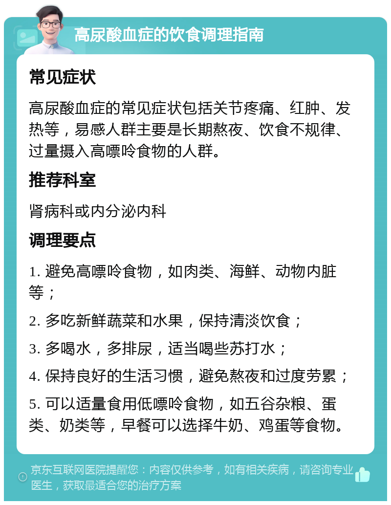 高尿酸血症的饮食调理指南 常见症状 高尿酸血症的常见症状包括关节疼痛、红肿、发热等，易感人群主要是长期熬夜、饮食不规律、过量摄入高嘌呤食物的人群。 推荐科室 肾病科或内分泌内科 调理要点 1. 避免高嘌呤食物，如肉类、海鲜、动物内脏等； 2. 多吃新鲜蔬菜和水果，保持清淡饮食； 3. 多喝水，多排尿，适当喝些苏打水； 4. 保持良好的生活习惯，避免熬夜和过度劳累； 5. 可以适量食用低嘌呤食物，如五谷杂粮、蛋类、奶类等，早餐可以选择牛奶、鸡蛋等食物。